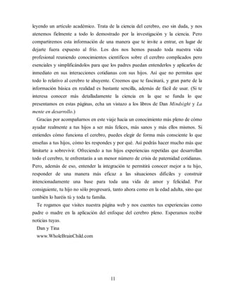 leyendo un artículo académico. Trata de la ciencia del cerebro, eso sin duda, y nos
atenemos fielmente a todo lo demostrado por la investigación y la ciencia. Pero
compartiremos esta información de una manera que te invite a entrar, en lugar de
dejarte fuera expuesto al frío. Los dos nos hemos pasado toda nuestra vida
profesional reuniendo conocimientos científicos sobre el cerebro complicados pero
esenciales y simplificándolos para que los padres puedan entenderlos y aplicarlos de
inmediato en sus interacciones cotidianas con sus hijos. Así que no permitas que
todo lo relativo al cerebro te ahuyente. Creemos que te fascinará, y gran parte de la
información básica en realidad es bastante sencilla, además de fácil de usar. (Si te
interesa conocer más detalladamente la ciencia en la que se funda lo que
presentamos en estas páginas, echa un vistazo a los libros de Dan Mindsight y La
mente en desarrollo.)
Gracias por acompañarnos en este viaje hacia un conocimiento más pleno de cómo
ayudar realmente a tus hijos a ser más felices, más sanos y más ellos mismos. Si
entiendes cómo funciona el cerebro, puedes elegir de forma más consciente lo que
enseñas a tus hijos, cómo les respondes y por qué. Así podrás hacer mucho más que
limitarte a sobrevivir. Ofreciendo a tus hijos experiencias repetidas que desarrollan
todo el cerebro, te enfrentarás a un menor número de crisis de paternidad cotidianas.
Pero, además de eso, entender la integración te permitirá conocer mejor a tu hijo,
responder de una manera más eficaz a las situaciones difíciles y construir
intencionadamente una base para toda una vida de amor y felicidad. Por
consiguiente, tu hijo no sólo progresará, tanto ahora como en la edad adulta, sino que
también lo haréis tú y toda tu familia.
Te rogamos que visites nuestra página web y nos cuentes tus experiencias como
padre o madre en la aplicación del enfoque del cerebro pleno. Esperamos recibir
noticias tuyas.
Dan y Tina
www.WholeBrainChild.com
11
 
