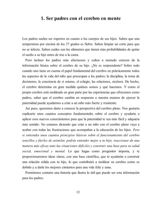 1. Ser padres con el cerebro en mente
Los padres suelen ser expertos en cuanto a los cuerpos de sus hijos. Saben que una
temperatura por encima de los 37 grados es fiebre. Saben limpiar un corte para que
no se infecte. Saben cuáles son los alimentos que tienen más probabilidades de quitar
el sueño a su hijo antes de irse a la cama.
Pero incluso los padres más afectuosos y cultos a menudo carecen de la
información básica sobre el cerebro de su hijo. ¿No es sorprendente? Sobre todo
cuando uno tiene en cuenta el papel fundamental del cerebro en prácticamente todos
los aspectos de la vida del niño que preocupan a los padres: la disciplina, la toma de
decisiones, la conciencia de sí mismo, el colegio, las relaciones, etcétera. De hecho,
el cerebro determina en gran medida quiénes somos y qué hacemos. Y como el
propio cerebro está moldeado en gran parte por las experiencias que ofrecemos como
padres, saber que el cerebro cambia en respuesta a nuestra manera de ejercer la
paternidad puede ayudarnos a criar a un niño más fuerte y resistente.
Así pues, queremos darte a conocer la perspectiva del cerebro pleno. Nos gustaría
explicarte unos cuantos conceptos fundamentales sobre el cerebro y ayudarte a
aplicar esos nuevos conocimientos para que la paternidad te sea más fácil y adquiera
más sentido. No estamos diciendo que criar a un niño con el cerebro pleno vaya a
acabar con todas las frustraciones que acompañan a la educación de los hijos. Pero
si entiendes unos cuantos principios básicos sobre el funcionamiento del cerebro
sencillos y fáciles de asimilar, podrás entender mejor a tu hijo, reaccionar de una
manera más eficaz ante las situaciones difíciles y construir una base para su salud
social, emocional y mental. Lo que hagas como progenitor importa, y te
proporcionaremos ideas claras, con una base científica, que te ayudarán a construir
una relación sólida con tu hijo, lo que contribuirá a moldear su cerebro como es
debido y a darle los mejores cimientos para una vida feliz y sana.
Permítenos contarte una historia que ilustra lo útil que puede ser esta información
para los padres.
13
 