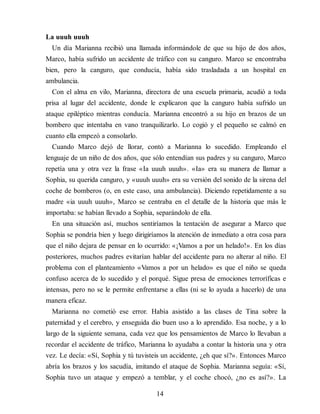 La uuuh uuuh
Un día Marianna recibió una llamada informándole de que su hijo de dos años,
Marco, había sufrido un accidente de tráfico con su canguro. Marco se encontraba
bien, pero la canguro, que conducía, había sido trasladada a un hospital en
ambulancia.
Con el alma en vilo, Marianna, directora de una escuela primaria, acudió a toda
prisa al lugar del accidente, donde le explicaron que la canguro había sufrido un
ataque epiléptico mientras conducía. Marianna encontró a su hijo en brazos de un
bombero que intentaba en vano tranquilizarlo. Lo cogió y el pequeño se calmó en
cuanto ella empezó a consolarlo.
Cuando Marco dejó de llorar, contó a Marianna lo sucedido. Empleando el
lenguaje de un niño de dos años, que sólo enten​dían sus padres y su canguro, Marco
repetía una y otra vez la frase «Ia uuuh uuuh». «Ia» era su manera de llamar a
Sophia, su querida canguro, y «uuuh uuuh» era su versión del sonido de la sirena del
coche de bomberos (o, en este caso, una ambulancia). Diciendo repetidamente a su
madre «ia uuuh uuuh», Marco se centraba en el detalle de la historia que más le
importaba: se habían llevado a Sophia, separándolo de ella.
En una situación así, muchos sentiríamos la tentación de asegurar a Marco que
Sophia se pondría bien y luego dirigiríamos la atención de inmediato a otra cosa para
que el niño dejara de pensar en lo ocurrido: «¡Vamos a por un helado!». En los días
posteriores, muchos padres evitarían hablar del accidente para no alterar al niño. El
problema con el planteamiento «Vamos a por un helado» es que el niño se queda
confuso acerca de lo sucedido y el porqué. Sigue presa de emociones terroríficas e
intensas, pero no se le permite enfrentarse a ellas (ni se lo ayuda a hacerlo) de una
manera eficaz.
Marianna no cometió ese error. Había asistido a las clases de Tina sobre la
paternidad y el cerebro, y enseguida dio buen uso a lo aprendido. Esa noche, y a lo
largo de la siguiente semana, cada vez que los pensamientos de Marco lo llevaban a
recordar el accidente de tráfico, Marianna lo ayudaba a contar la historia una y otra
vez. Le decía: «Sí, Sophia y tú tuvisteis un accidente, ¿eh que sí?». Entonces Marco
abría los brazos y los sacudía, imitando el ataque de Sophia. Marianna seguía: «Sí,
Sophia tuvo un ataque y empezó a temblar, y el coche chocó, ¿no es así?». La
14
 