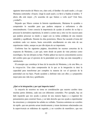 siguiente intervención de Marco era, claro está, el familiar «Ia uuuh uuuh», a lo que
Marianna contestaba: «Exacto. Llegó la uuuh uuuh y se llevó a Sophia al médico. Y
ahora ella está mejor. ¿Te acuerdas de que fuimos a verla ayer? Está bien,
¿verdad?».
Dejando que Marco contara la historia repetidamente, Marianna lo ayudaba a
comprender lo sucedido para que pudiera empezar a enfrentarse a ello
emocionalmente. Como conocía la importancia de ayudar al cerebro de su hijo a
procesar la aterradora experiencia, lo animó a contar una y otra vez los sucesos para
que pudiera procesar su miedo y seguir con su rutina cotidiana de una mane​ra
saludable y equilibrada. Durante los días posteriores, Marco fue sacando el tema del
accidente cada vez menos, hasta convertirlo sencillamente en otra más de sus
experiencias vitales, aunque no por ello dejara de ser importante.
Conforme leas las siguientes páginas, descubrirás las razones concretas de la
respuesta de Marianna, y por qué, tanto desde un punto de vista práctico como
neurológico, fue tan útil para su hijo. Podrás aplicar tus nuevos conocimientos acerca
del cerebro para que el ejercicio de la paternidad con tu hijo sea más manejable y
satisfactorio.
El concepto que constituye la base de la reacción de Marianna, y de este libro, es
la integración. Una clara comprensión de lo que es la integración te dará la
capacidad para transformar por completo tu manera de ver el ejercicio de la
paternidad con tus hijos. Puede ayudarte a disfrutar más con ellos y a prepararlos
mejor para una vida rica y gratificante.
¿Qué es la integración y por qué importa tanto?
La mayoría de nosotros no toma en consideración que nuestro cerebro tiene
muchas partes distintas, cada una con diferentes cometidos. Por ejemplo, hay un
lado izquierdo que nos ayuda a pensar de una manera lógica y a organizar los
pensamientos para construir frases, y un lado derecho que nos ayuda a experimentar
las emociones y a interpretar las señales no verbales. Tenemos asimismo un «cerebro
de reptil», que nos permite actuar intuitivamente y tomar decisiones relacionadas con
la supervivencia en milésimas de segundo, y un «cerebro de mamífero», que nos
15
 