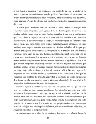 orienta hacia la conexión y las relaciones. Una parte del cerebro se centra en la
memoria; otra en tomar decisiones morales y éticas. Es casi como si nuestro cerebro
tuviera múltiples personalidades: unas racionales, otras irracionales; unas reflexivas,
otras reactivas. ¡No es de extrañar que en distintos momentos parezcamos personas
diferentes!
La clave para progresar está en ayudar a estas partes a trabajar bien
conjuntamente: a integrarlas. La integración toma las distintas partes del cerebro y las
ayuda a trabajar juntas como un todo. Es algo parecido a lo que ocurre en el cuerpo,
que tiene distintos órganos para llevar a cabo distintas funciones: los pulmones
aspiran el aire, el corazón bombea la sangre, el estómago digiere los alimentos. Para
que el cuerpo esté sano, todos estos órganos necesitan hallarse integrados. En otras
palabras, cada órgano necesita desempeñar su función individual al tiempo que
trabajan todos juntos como un todo. La integración no es más que eso: unir distintos
elementos para crear un todo que funcione debidamente. Igual que ocurre con un
cuerpo sano, nuestro cerebro no puede rendir al máximo a menos que sus distintas
partes trabajen conjuntamente de una manera coordinada y equilibrada. Eso es lo
que hace la integración: coordina y equilibra las distintas regiones del cerebro que
mantiene unidas. Es fácil ver cuándo nuestros hijos no están integrados: los superan
las emociones, están confusos y ac​túan de manera caótica. No son capaces de
responder de una manera serena y competente a las situaciones a las que se
enfrentan. Las pataletas, las crisis, la agresividad, y casi todas las demás experiencias
desafiantes para la paternidad –y para la vida– son el resultado de una pérdida de
integración, también conocida como des-integración.
Deseamos ayudar a nuestros hijos a estar más integrados para que puedan usar
todo su cerebro de una manera coordinada. Por ejemplo, queremos que estén
integrados horizontalmente, para que su lógica del hemisferio izquierdo pueda
trabajar bien con sus emociones del hemisferio derecho. También queremos que
estén integrados verticalmente, para que las partes situadas físicamente en una parte
superior de su cerebro, que les permite ver sus propias acciones de una manera
reflexiva, trabajen bien con las partes inferiores, más relacionadas con el instinto, las
reacciones viscerales y la supervivencia.
La manera en que se produce la integración es fascinante, y es algo de lo que la
16
 