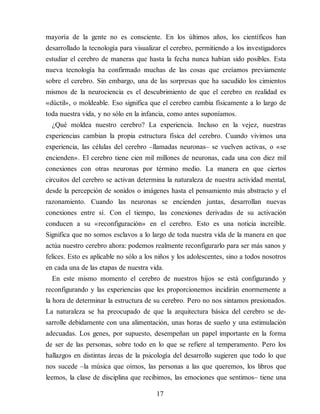 mayoría de la gente no es consciente. En los últimos años, los científicos han
desarrollado la tecnología para visualizar el cerebro, permitiendo a los investigadores
estudiar el cerebro de maneras que hasta la fecha nunca habían sido posibles. Esta
nueva tecnología ha confirmado muchas de las cosas que creíamos previamente
sobre el cerebro. Sin embargo, una de las sorpresas que ha sacudido los cimientos
mismos de la neurociencia es el descubrimiento de que el cerebro en realidad es
«dúctil», o moldeable. Eso significa que el cerebro cambia físicamente a lo largo de
toda nuestra vida, y no sólo en la infancia, como antes suponíamos.
¿Qué moldea nuestro cerebro? La experiencia. Incluso en la vejez, nuestras
experiencias cambian la propia estructura física del cerebro. Cuando vivimos una
experiencia, las células del cerebro –llamadas neuronas– se vuelven activas, o «se
encienden». El cerebro tiene cien mil millones de neuronas, cada una con diez mil
conexiones con otras neuronas por término medio. La manera en que ciertos
circuitos del cerebro se activan determina la naturaleza de nuestra actividad mental,
desde la percepción de sonidos o imágenes hasta el pensamiento más abstracto y el
razonamiento. Cuando las neuronas se encienden juntas, desarrollan nuevas
conexiones entre sí. Con el tiempo, las conexiones derivadas de su activación
conducen a su «reconfiguración» en el cerebro. Esto es una noticia increíble.
Significa que no somos esclavos a lo largo de toda nuestra vida de la manera en que
actúa nuestro cerebro ahora: podemos realmente reconfigurarlo para ser más sanos y
felices. Esto es aplicable no sólo a los niños y los adolescentes, sino a todos nosotros
en cada una de las etapas de nuestra vida.
En este mismo momento el cerebro de nuestros hijos se está configurando y
reconfigurando y las experiencias que les proporcio​nemos incidirán enormemente a
la hora de determinar la estructura de su cerebro. Pero no nos sintamos presionados.
La naturaleza se ha preocupado de que la arquitectura básica del cerebro se de​-
sarrolle debidamente con una alimentación, unas horas de sueño y una estimulación
adecuadas. Los genes, por supuesto, desem​peñan un papel importante en la forma
de ser de las personas, sobre todo en lo que se refiere al temperamento. Pero los
hallazgos en distintas áreas de la psicología del desarrollo sugieren que todo lo que
nos sucede –la música que oímos, las personas a las que queremos, los libros que
leemos, la clase de disciplina que recibimos, las emociones que sentimos– tiene una
17
 