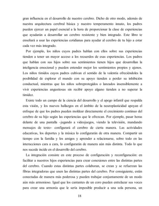 gran influencia en el desarrollo de nuestro cerebro. Dicho de otro modo, además de
nuestra arquitectura cerebral básica y nuestro temperamento innato, los padres
pueden ejercer un papel esencial a la hora de proporcionar la clase de experiencias
que ayudarán a desarrollar un cerebro resistente y bien integrado. Este libro te
enseñará a usar las experiencias cotidianas para ayudar al cerebro de tu hijo a estar
cada vez más integrado.
Por ejemplo, los niños cuyos padres hablan con ellos sobre sus experiencias
tienden a tener un mayor acceso a los recuerdos de esas experiencias. Los padres
que hablan con sus hijos sobre sus sentimientos tienen hijos que desarrollan la
inteligencia emocional y pueden entender mejor los sentimientos propios y ajenos.
Los niños tímidos cuyos padres cultivan el sentido de la valentía ofreciéndoles la
posibilidad de explorar el mundo con su apoyo tienden a perder su inhibición
conductual, mientras que los niños sobreprotegidos o lanzados insensiblemente a
vivir experiencias angustiosas sin recibir apoyo alguno tienden a no superar la
timidez.
Existe todo un campo de la ciencia del desarrollo y el apego infantil que respalda
esta visión, y los nuevos hallazgos en el ámbito de la neuroplasticidad apoyan el
enfoque de que los padres pueden moldear directamente el crecimiento continuo del
cerebro de su hijo según las experiencias que le ofrezcan. Por ejemplo, pasar horas
delante de una pantalla –jugando a videojuegos, viendo la televisión, mandando
mensajes de texto– configurará el cerebro de cierta manera. Las actividades
educativas, los deportes y la música lo configurarán de otra manera. Compartir un
tiempo con la familia y los amigos y aprender a relacionarse, sobre todo en las
interacciones cara a cara, lo configurarán de manera aún más distinta. Todo lo que
nos sucede incide en el desarrollo del cerebro.
La integración consiste en este proceso de configuración y reconfiguración: en
facilitar a nuestros hijos experiencias para crear conexiones entre las distintas partes
del cerebro. Cuando estas distintas partes colaboran, se crean y se refuerzan las
fibras integradoras que unen las distintas partes del cerebro. Por consiguiente, están
conectadas de manera más poderosa y pueden trabajar conjuntamente de un modo
aún más armonioso. Igual que los cantantes de un coro pueden entrelazar sus voces
para crear una armonía que le sería imposible producir a una sola persona, un
18
 