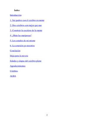 Índice
Introducción
1. Ser padres con el cerebro en mente
2. Dos cerebros son mejor que uno
3. Construir la escalera de la mente
4. ¡Mata las mariposas!
5. Los estados de mí mismo
6. La conexión yo-nosotros
Conclusión
Hoja para la nevera
Edades y etapas del cerebro pleno
Agradecimientos
Créditos
ALBA
2
 
