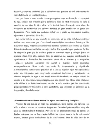 recorrer, ya que se considera que el cerebro de una persona no está plenamente de​-
sarrollado hasta los veintitantos años.
Así que ésa es la mala noticia: tienes que esperar a que se de​sarrolle el cerebro de
tu hijo. Exacto: por brillante que te parezca tu niño en edad preescolar, no tiene el
cerebro de un niño de diez años, ni lo tendrá hasta dentro de unos años. La
velocidad de maduración del cerebro depende en gran medida de los genes que
heredamos. Pero puede que podamos influir en el grado de integración mientras
ejercemos la paternidad día a día.
La buena noticia es que usando los momentos de la vida cotidiana podemos
influir en la manera en que el cerebro de nuestro hijo avanza hacia la integración.
En primer lugar, podemos desarrollar los distintos elementos del cerebro de nuestro
hijo ofreciendo oportunidades para ejercitarlos. En segundo lugar, podemos facilitar
la integración para que las distintas partes se conecten mejor y trabajen juntas de
manera eficaz. Con ello, nuestros hijos no crecerán más deprisa; simplemente los
ayudaremos a desarrollar las numerosas partes de sí mismos y a integrarlas.
Tampoco debemos agotarnos (ni agotar a nuestros hijos) intentando
desesperadamente llenar cada experiencia de trascendencia y significado.
Simplemente se trata de estar presentes en la vida de nuestros hijos para ayudarlos a
estar más integrados. Así, progresarán emocional, intelectual y socialmente. Un
cerebro integrado da lugar a una mejor toma de decisiones, un mayor control del
cuerpo y las emociones, una comprensión de uno mismo más plena, unas relaciones
más sólidas y un buen rendimiento escolar. Y todo empieza por las experiencias
proporcionadas por los padres y otros cuidadores, que sostienen los cimientos de la
integración y la salud mental.
Adentrarse en la corriente: surcar las aguas entre el caos y la rigidez
Veamos de una manera un poco más concreta qué pasa cuando una persona –sea
niño o adulto– vive en un estado de integración. Cuando alguien está bien integrado,
goza de salud mental y bienestar. Pero eso no es precisamente fácil de definir. De
hecho, mientras que se han escrito bibliotecas enteras acerca de la enfermedad
mental, existen pocas definiciones de la salud mental. Dan ha sido uno de los
20
 