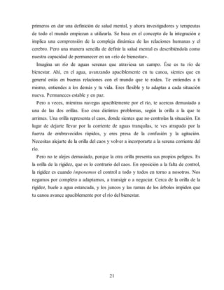 primeros en dar una definición de salud mental, y ahora investigadores y terapeutas
de todo el mundo empiezan a utilizarla. Se basa en el concepto de la integración e
implica una comprensión de la compleja dinámica de las relaciones humanas y el
cerebro. Pero una manera sencilla de definir la salud mental es describiéndola como
nuestra capacidad de permanecer en un «río de bienestar».
Imagina un río de aguas serenas que atraviesa un campo. Ése es tu río de
bienestar. Ahí, en el agua, avanzando apaciblemente en tu canoa, sientes que en
general estás en buenas relaciones con el mundo que te rodea. Te entiendes a ti
mismo, entiendes a los demás y tu vida. Eres flexible y te adaptas a cada situación
nueva. Permaneces estable y en paz.
Pero a veces, mientras navegas apaciblemente por el río, te acercas demasiado a
una de las dos orillas. Eso crea distintos problemas, según la orilla a la que te
arrimes. Una orilla representa el caos, donde sientes que no controlas la situación. En
lugar de dejarte llevar por la corriente de aguas tranquilas, te ves atrapado por la
fuerza de embravecidos rápidos, y eres presa de la confusión y la agitación.
Necesitas alejarte de la orilla del caos y volver a incorporarte a la serena corriente del
río.
Pero no te alejes demasiado, porque la otra orilla presenta sus propios peligros. Es
la orilla de la rigidez, que es lo contrario del caos. En oposición a la falta de control,
la rigidez es cuando imponemos el control a todo y todos en torno a nosotros. Nos
negamos por completo a adaptarnos, a transigir o a negociar. Cerca de la orilla de la
rigidez, huele a agua estancada, y los juncos y las ramas de los árboles impiden que
tu canoa avance apaciblemente por el río del bienestar.
21
 