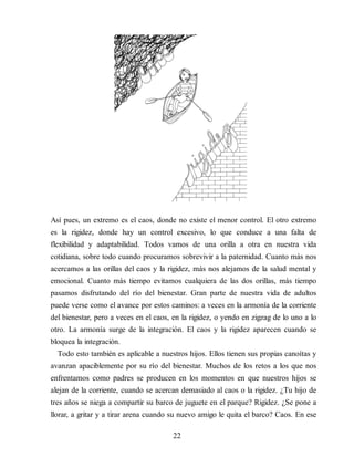 Así pues, un extremo es el caos, donde no existe el menor control. El otro extremo
es la rigidez, donde hay un control excesivo, lo que conduce a una falta de
flexibilidad y adaptabilidad. Todos vamos de una orilla a otra en nuestra vida
cotidiana, sobre todo cuando procuramos sobrevivir a la paternidad. Cuanto más nos
acercamos a las orillas del caos y la rigidez, más nos alejamos de la salud mental y
emocional. Cuanto más tiempo evitamos cualquiera de las dos orillas, más tiempo
pasamos disfrutando del río del bienestar. Gran parte de nuestra vida de adultos
puede verse como el avance por estos caminos: a veces en la armonía de la corriente
del bienestar, pero a veces en el caos, en la rigidez, o yendo en zigzag de lo uno a lo
otro. La armonía surge de la integración. El caos y la rigidez aparecen cuando se
bloquea la integración.
Todo esto también es aplicable a nuestros hijos. Ellos tienen sus propias canoítas y
avanzan apaciblemente por su río del bienestar. Muchos de los retos a los que nos
enfrentamos como padres se producen en los momentos en que nuestros hijos se
alejan de la corriente, cuando se acercan demasiado al caos o la rigidez. ¿Tu hijo de
tres años se niega a compartir su barco de juguete en el parque? Rigidez. ¿Se pone a
llorar, a gritar y a tirar arena cuando su nuevo amigo le quita el barco? Caos. En ese
22
 