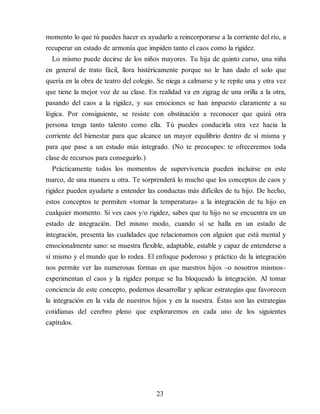 momento lo que tú puedes hacer es ayudarlo a reincorporarse a la corriente del río, a
recuperar un estado de armonía que impiden tanto el caos como la rigidez.
Lo mismo puede decirse de los niños mayores. Tu hija de quinto curso, una niña
en general de trato fácil, llora histéricamente porque no le han dado el solo que
quería en la obra de teatro del colegio. Se niega a calmarse y te repite una y otra vez
que tiene la mejor voz de su clase. En realidad va en zigzag de una orilla a la otra,
pasando del caos a la rigidez, y sus emociones se han impuesto claramente a su
lógica. Por consiguiente, se resiste con obstinación a reconocer que quizá otra
persona tenga tanto talento como ella. Tú puedes conducirla otra vez hacia la
corriente del bienestar para que alcance un mayor equilibrio dentro de sí misma y
para que pase a un estado más integrado. (No te preocupes: te ofreceremos toda
clase de recursos para conseguirlo.)
Prácticamente todos los momentos de supervivencia pueden incluirse en este
marco, de una manera u otra. Te sorprenderá lo mucho que los conceptos de caos y
rigidez pueden ayudarte a entender las conductas más difíciles de tu hijo. De hecho,
estos conceptos te permiten «tomar la temperatura» a la integración de tu hijo en
cualquier momento. Si ves caos y/o rigidez, sabes que tu hijo no se encuentra en un
estado de integración. Del mismo modo, cuando sí se halla en un estado de
integración, presenta las cualidades que relacionamos con alguien que está mental y
emocionalmente sano: se muestra flexible, adaptable, estable y capaz de entenderse a
sí mismo y el mundo que lo rodea. El enfoque poderoso y práctico de la integración
nos permite ver las numerosas formas en que nuestros hijos –o nosotros mismos–
experimentan el caos y la rigidez porque se ha bloqueado la integración. Al tomar
conciencia de este concepto, podemos desarrollar y aplicar estrategias que favorecen
la integración en la vida de nuestros hijos y en la nuestra. Éstas son las estrategias
cotidianas del cerebro pleno que exploraremos en cada uno de los siguientes
capítulos.
23
 