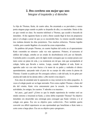 2. Dos cerebros son mejor que uno
Integrar el izquierdo y el derecho
La hija de Thomas, Katie, de cuatro años, iba encantada a su parvulario y nunca
ponía ninguna pega cuando su padre se despedía de ella y se marchaba. Hasta el día
en que vomitó en clase. Su maestra telefoneó a Thomas, que acudió a buscarla de
inmediato. Al día siguiente Katie se echó a llorar cuando llegó la hora de prepararse
para ir al colegio a pesar de que ya se encontraba bien. Lo mismo sucedió mañana
tras mañana durante los días posteriores. Tras muchos esfuerzos, Thomas lograba
vestirla, pero cuando llegaban a la escuela las cosas empeoraban.
En palabras del propio Thomas, en cuanto bajaban del coche en el aparcamiento
Katie «montaba un número» cada vez más aparatoso. Primero, al acercarse al
edificio del colegio, entraba en un estado de desobediencia civil, por así llamarlo.
Caminaba junto a su padre, pero de algún modo conseguía que su cuerpo pesara casi
tanto como un piano de cola, y su resistencia era tal que, más que acompañarla al
colegio, había que llevarla a rastras. Luego, cuando llegaban al aula, Katie se
agarraba cada vez con más fuerza a la mano de su padre y realizaba el clásico
apuntalamiento, apoyando todo el peso de su cuerpo de niña contra la pierna de
Thomas. Cuando su padre por fin conseguía zafarse y salir del aula, la oía gritar por
encima del ruido de los demás niños: «¡Me moriré si me dejas!».
Esta clase de ansiedad ante la separación es muy normal en los niños pequeños. A
veces el colegio puede ser un lugar aterrador. Pero como explicó Thomas: «Antes del
día del vómito, Katie vivía enteramente para la escuela. Le encantaban las
actividades, los amigos, los cuentos. Y adoraba a su maestra».
Así pues, ¿qué pasó? ¿Cómo es que la simple experiencia de vomitar creó un
miedo extremo e irracional en Katie, y cómo debía responder Thomas? Su objetivo
inmediato era desarrollar una estrategia para conseguir que Katie volviera a ir al
colegio con ganas. Ése era su objetivo para «sobrevivir». Pero también quería
convertir esa difícil experiencia en una oportunidad que beneficiara a Kate tanto a
corto como a largo plazo. Ése era su objetivo para «progresar».
25
 