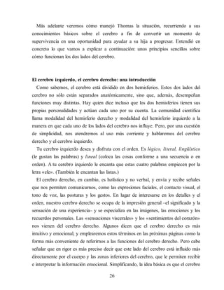 Más adelante veremos cómo manejó Thomas la situación, re​currien​do a sus
conocimientos básicos sobre el cerebro a fin de convertir un momento de
supervivencia en una oportunidad para ayudar a su hija a progresar. Entendió en
concreto lo que vamos a explicar a continuación: unos principios sencillos sobre
cómo funcionan los dos lados del cerebro.
El cerebro izquierdo, el cerebro derecho: una introducción
Como sabemos, el cerebro está dividido en dos hemisferios. Estos dos lados del
cerebro no sólo están separados anatómicamente, sino que, además, desempeñan
funciones muy distintas. Hay quien dice incluso que los dos hemisferios tienen sus
propias personalidades y actúan cada uno por su cuenta. La comunidad científica
llama modalidad del hemisferio derecho y modalidad del hemisferio izquierdo a la
manera en que cada uno de los lados del cerebro nos influye. Pero, por una cuestión
de simplicidad, nos atendremos al uso más corriente y hablaremos del cerebro
derecho y el cerebro izquierdo.
Tu cerebro izquierdo desea y disfruta con el orden. Es lógico, literal, lingüístico
(le gustan las palabras) y lineal (coloca las cosas conforme a una secuencia o en
orden). A tu cerebro izquierdo le encanta que estas cuatro palabras empiecen por la
letra «ele». (También le encantan las listas.)
El cerebro derecho, en cambio, es holístico y no verbal, y envía y recibe señales
que nos permiten comunicarnos, como las expresiones faciales, el contacto visual, el
tono de voz, las posturas y los gestos. En lugar de interesarse en los detalles y el
orden, nuestro cerebro derecho se ocupa de la impresión general –el significado y la
sensación de una experiencia– y se especializa en las imágenes, las emociones y los
recuerdos personales. Las «sensaciones viscerales» y los «sentimientos del corazón»
nos vienen del cerebro derecho. Algunos dicen que el cerebro derecho es más
intuitivo y emocional, y emplearemos estos términos en las próximas páginas como la
forma más conveniente de referirnos a las funciones del cerebro derecho. Pero cabe
señalar que en rigor es más preciso decir que este lado del cerebro está influido más
directamente por el cuerpo y las zonas inferiores del cerebro, que le permiten recibir
e interpre​tar la información emocional. Simplificando, la idea básica es que el cerebro
26
 