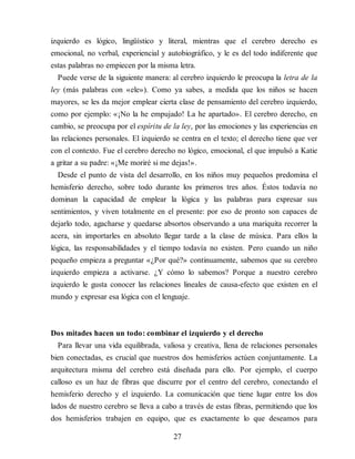 izquierdo es lógico, lingüístico y literal, mientras que el ce​re​bro derecho es
emocional, no verbal, experiencial y autobiográfico, y le es del todo indiferente que
estas palabras no empiecen por la misma letra.
Puede verse de la siguiente manera: al cerebro izquierdo le preo​cupa la letra de la
ley (más palabras con «ele»). Como ya sabes, a medida que los niños se hacen
mayores, se les da mejor emplear cierta clase de pensamiento del cerebro izquierdo,
como por ejemplo: «¡No la he empujado! La he apartado». El cerebro derecho, en
cambio, se preocupa por el espíritu de la ley, por las emociones y las experiencias en
las relaciones personales. El izquierdo se centra en el texto; el derecho tiene que ver
con el contexto. Fue el cerebro derecho no lógico, emocional, el que impulsó a Katie
a gritar a su padre: «¡Me moriré si me dejas!».
Desde el punto de vista del desarrollo, en los niños muy pequeños predomina el
hemisferio derecho, sobre todo durante los primeros tres años. Éstos todavía no
dominan la capacidad de em​plear la lógica y las palabras para expresar sus
sentimientos, y viven totalmente en el presente: por eso de pronto son capaces de
dejarlo todo, agacharse y quedarse absortos observando a una mariquita recorrer la
acera, sin importarles en absoluto llegar tarde a la clase de música. Para ellos la
lógica, las responsabilidades y el tiempo todavía no existen. Pero cuando un niño
pequeño empieza a pre​gun​tar «¿Por qué?» continuamente, sabemos que su cerebro
izquierdo empieza a activarse. ¿Y cómo lo sabemos? Porque a nuestro cerebro
izquierdo le gusta conocer las relaciones lineales de causa-efecto que existen en el
mundo y expresar esa lógica con el lenguaje.
Dos mitades hacen un todo: combinar el izquierdo y el derecho
Para llevar una vida equilibrada, valiosa y creativa, llena de relaciones personales
bien conectadas, es crucial que nuestros dos hemisferios actúen conjuntamente. La
arquitectura misma del cerebro está diseñada para ello. Por ejemplo, el cuerpo
calloso es un haz de fibras que discurre por el centro del cerebro, conectando el
hemisferio derecho y el izquierdo. La comunicación que tiene lugar entre los dos
lados de nuestro cerebro se lleva a cabo a través de estas fibras, permitiendo que los
dos hemisferios trabajen en equipo, que es exactamente lo que deseamos para
27
 