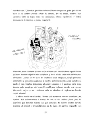 nuestros hijos. Queremos que estén horizontalmente integrados, para que los dos
lados de su cerebro puedan actuar en armonía. De ese modo, nuestros hijos
valorarán tanto su lógica como sus emociones; estarán equilibrados y podrán
entenderse a sí mismos y al mundo en general.
El cerebro posee dos lados por una razón: al tener cada uno funciones especializadas,
podemos alcanzar objetivos más complejos y llevar a cabo tareas más elaboradas e
intrincadas. Cuando los dos lados del cerebro no están integrados, surgen problemas
im​portantes y acabamos accediendo a nuestras experiencias más desde un lado que
desde el otro. Emplear únicamente el cerebro derecho o el izquierdo sería como
intentar nadar usando un solo brazo. Es posible que podamos hacerlo, pero ¿no nos
iría mucho mejor –y no evitaríamos nadar en círculos– si empleáramos los dos
brazos a la vez?
Lo mismo sucede con el cerebro. Veamos qué ocurre con nuestras emociones, por
ejemplo. Son fundamentales si hemos de vivir de una manera plena, pero no
queremos que dominen nuestra vida por completo. Si nuestro cerebro derecho
asumiera el control y prescindiéramos de la lógica del cerebro izquierdo, nos
28
 