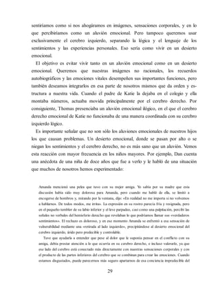 sentiríamos como si nos ahogáramos en imágenes, sensaciones cor​porales, y en lo
que percibiríamos como un aluvión emocional. Pero tampoco queremos usar
exclusivamente el cerebro izquierdo, separando la lógica y el lenguaje de los
sentimientos y las experiencias personales. Eso sería como vivir en un desierto
emocional.
El objetivo es evitar vivir tanto en un aluvión emocional como en un desierto
emocional. Queremos que nuestras imágenes no racionales, los recuerdos
autobiográficos y las emociones vitales desempeñen sus importantes funciones, pero
también deseamos integrarlos en esa parte de nosotros mismos que da orden y es​-
tructura a nuestra vida. Cuando el padre de Katie la dejaba en el colegio y ella
montaba números, actuaba movida principalmente por el cerebro derecho. Por
consiguiente, Thomas presenciaba un aluvión emocional ilógico, en el que el cerebro
derecho emocional de Katie no funcionaba de una manera coordinada con su cerebro
izquierdo lógico.
Es importante señalar que no son sólo los aluviones emocionales de nuestros hijos
los que causan problemas. Un desierto emocional, donde se pasan por alto o se
niegan los sentimientos y el cerebro derecho, no es más sano que un aluvión. Vemos
esta reacción con mayor frecuencia en los niños mayores. Por ejemplo, Dan cuenta
una anécdota de una niña de doce años que fue a verlo y le habló de una situación
que muchos de nosotros hemos experimentado:
Amanda mencionó una pelea que tuvo con su mejor amiga. Y
o sabía por su madre que esta
discusión había sido muy dolorosa para Amanda, pero cuando me habló de ella, se limitó a
encogerse de hombros y, mirando por la ventana, dijo: «En realidad no me importa si no volvemos
a hablarnos. De todos modos, me irrita». La expresión en su rostro parecía fría y resignada, pero
en el pequeño temblor de su labio inferior y el leve parpadeo, casi como una palpitación, percibí las
señales no verbales del hemisferio derecho que revelaban lo que podríamos llamar sus «verdaderos
sentimientos». El rechazo es doloroso, y en ese momento Amanda se enfrentó a esa sensación de
vulnerabilidad mediante una «retirada al lado izquierdo», precipitándose al desierto emocional del
cerebro izquierdo, árido pero predecible y controlable.
Tuve que ayudarla a entender que pese al dolor que le suponía pensar en el conflicto con su
amiga, debía prestar atención a lo que ocurría en su cerebro derecho, e incluso valorarlo, ya que
ese lado del cerebro está conectado más directamente con nuestras sensaciones corporales y con
el producto de las partes inferiores del cerebro que se combinan para crear las emociones. Cuando
estamos disgustados, puede parecernos más seguro apartarnos de esa conciencia impredecible del
29
 