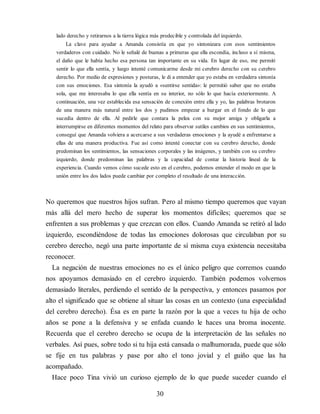 lado derecho y retirarnos a la tierra lógica más predecible y controlada del izquierdo.
La clave para ayudar a Amanda consistía en que yo sintonizara con esos sentimientos
verdaderos con cuidado. No le señalé de buenas a primeras que ella escondía, incluso a sí misma,
el daño que le había hecho esa persona tan importante en su vida. En lugar de eso, me permití
sentir lo que ella sentía, y luego intenté comunicarme desde mi cerebro derecho con su cerebro
derecho. Por medio de expresiones y posturas, le di a entender que yo estaba en verdadera sintonía
con sus emociones. Esa sintonía la ayudó a «sentirse sentida»: le permitió saber que no estaba
sola, que me interesaba lo que ella sentía en su interior, no sólo lo que hacía exteriormente. A
continuación, una vez establecida esa sensación de conexión entre ella y yo, las palabras brotaron
de una manera más natural entre los dos y pudimos empezar a hurgar en el fondo de lo que
sucedía dentro de ella. Al pedirle que contara la pelea con su mejor amiga y obligarla a
interrumpirse en diferentes momentos del relato para observar sutiles cambios en sus sentimientos,
conseguí que Amanda volviera a acercarse a sus verdaderas emociones y la ayudé a enfrentarse a
ellas de una manera productiva. Fue así como intenté conectar con su cerebro derecho, donde
predominan los sentimientos, las sensaciones corporales y las imágenes, y también con su cerebro
izquierdo, donde predominan las palabras y la capacidad de contar la historia lineal de la
experiencia. Cuando vemos cómo sucede esto en el cerebro, podemos entender el modo en que la
unión entre los dos lados puede cambiar por completo el resultado de una interacción.
No queremos que nuestros hijos sufran. Pero al mismo tiempo queremos que vayan
más allá del mero hecho de superar los momentos difíciles; queremos que se
enfrenten a sus problemas y que crezcan con ellos. Cuando Amanda se retiró al lado
izquierdo, escondiéndose de todas las emociones dolorosas que circulaban por su
cerebro derecho, negó una parte importante de sí misma cuya existencia necesitaba
reconocer.
La negación de nuestras emociones no es el único peligro que corremos cuando
nos apoyamos demasiado en el cerebro izquierdo. También podemos volvernos
demasiado literales, perdiendo el sentido de la perspectiva, y entonces pasamos por
alto el significado que se obtiene al situar las cosas en un contexto (una especialidad
del cerebro derecho). Ésa es en parte la razón por la que a veces tu hija de ocho
años se pone a la defensiva y se enfada cuando le haces una broma inocente.
Recuerda que el cerebro derecho se ocupa de la interpretación de las señales no
verbales. Así pues, sobre todo si tu hija está cansada o malhumorada, puede que sólo
se fije en tus palabras y pase por alto el tono jovial y el guiño que las ha
acompañado.
Hace poco Tina vivió un curioso ejemplo de lo que puede suceder cuando el
30
 