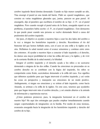 cerebro izquierdo literal domina demasiado. Cuando su hijo menor cumplió un año,
Tina encargó el pastel en una tienda del barrio. Pidió un «pastel magdalena», que
consiste en varias mag​dalenas glaseadas que, juntas, parecen un gran pastel. Al
encargarlo, dijo al pastelero que escribiera el nombre de su hijo –J. P.– en el pastel
magdalena. Pero cuando recogió el pastel antes de la fiesta, enseguida reparó en un
problema, el pastelero había escrito: «J. P., en el pastel magdalena». Esto demuestra
lo que puede pasar cuando una persona se vuelve demasiado literal a causa del
predominio del cerebro izquierdo.
Así pues, el objetivo es ayudar a nuestros hijos a usar los dos lados del cerebro a
la vez: a integrar los hemisferios izquierdo y derecho. Recordemos el río del
bienestar del que hemos hablado antes, con el caos en una orilla y la rigidez en la
otra. Definimos la salud mental como el avance armonioso y continuo entre estos
dos extremos. Al ayudar a nuestros hijos a conectar el lado izquierdo y el derecho,
les damos una mayor posibilidad de evitar las orillas del caos y la rigidez, y de vivir
en la corriente flexible de la salud mental y la felicidad.
Integrar el cerebro izquierdo y el derecho ayuda a los niños a no acercarse
demasiado a ninguna de las dos orillas. Cuando las emociones no procesadas en su
cerebro derecho no se combinan con la lógica del izquierdo, los niños se
comportarán como Katie, acercándose demasiado a la orilla del caos. Eso significa
que debemos ayudarlos para que hagan intervenir el cerebro izquierdo, y así verán
las cosas en perspectiva y manejarán sus emociones de un modo positivo.
Análogamente, si niegan sus emociones y se retiran al lado izquierdo, como hacía
Amanda, se arriman a la orilla de la rigidez. En este caso, tenemos que ayudarlos
para que hagan intervenir más el cerebro derecho, y así estarán abiertos a la entrada
de información y experiencias nuevas.
¿Cómo podemos promover, pues, la integración horizontal en el cerebro de
nuestro hijo? He aquí dos estrategias que puedes emplear inmediatamente cuando
surgen «oportunidades de integración» en la familia. Por medio de estas técnicas,
avanzarás en​seguida hacia la integración de los hemisferios izquierdo y derecho del
cerebro de tu hijo.
31
 