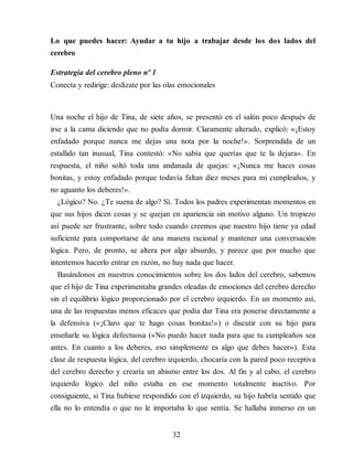 Lo que puedes hacer: Ayudar a tu hijo a trabajar desde los dos lados del
cerebro
Estrategia del cerebro pleno nº 1
Conecta y redirige: deslízate por las olas emocionales
Una noche el hijo de Tina, de siete años, se presentó en el salón poco después de
irse a la cama diciendo que no podía dormir. Claramente alterado, explicó: «¡Estoy
enfadado porque nunca me dejas una nota por la noche!». Sorprendida de un
estallido tan inusual, Tina contestó: «No sabía que querías que te la dejara». En
respuesta, el niño soltó toda una andanada de quejas: «¡Nunca me haces cosas
bonitas, y estoy enfadado porque todavía faltan diez meses para mi cumpleaños, y
no aguanto los deberes!».
¿Lógico? No. ¿Te suena de algo? Sí. Todos los padres experimentan momentos en
que sus hijos dicen cosas y se quejan en apariencia sin motivo alguno. Un tropiezo
así puede ser frustrante, sobre todo cuando creemos que nuestro hijo tiene ya edad
suficiente para comportarse de una manera racional y mantener una conversación
lógica. Pero, de pronto, se altera por algo absurdo, y parece que por mucho que
intentemos hacerlo entrar en razón, no hay nada que hacer.
Basándonos en nuestros conocimientos sobre los dos lados del cerebro, sabemos
que el hijo de Tina experimentaba grandes olea​das de emociones del cerebro derecho
sin el equilibrio lógico proporcionado por el cerebro izquierdo. En un momento así,
una de las respuestas menos eficaces que podía dar Tina era ponerse directamente a
la defensiva («¡Claro que te hago cosas bonitas!») o discutir con su hijo para
enseñarle su lógica defectuosa («No puedo hacer nada para que tu cumpleaños sea
antes. En cuanto a los deberes, eso simplemente es algo que debes hacer»). Esta
clase de respuesta lógica, del cerebro izquierdo, chocaría con la pared poco receptiva
del cerebro derecho y crearía un abismo entre los dos. Al fin y al cabo, el cerebro
izquierdo lógico del niño estaba en ese momento totalmente inactivo. Por
consiguiente, si Tina hubiese respondido con el izquierdo, su hijo habría sentido que
ella no lo entendía o que no le importaba lo que sentía. Se hallaba inmerso en un
32
 