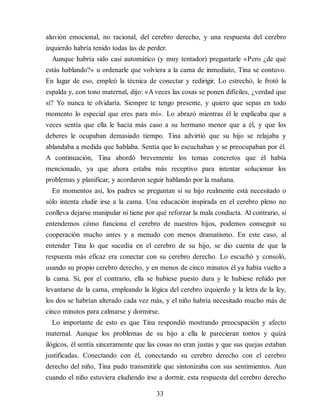 aluvión emocional, no racional, del cerebro derecho, y una respuesta del cerebro
izquierdo habría tenido todas las de perder.
Aunque habría sido casi automático (y muy tentador) preguntarle «Pero ¿de qué
estás hablando?» u ordenarle que volviera a la cama de inmediato, Tina se contuvo.
En lugar de eso, empleó la técnica de conectar y redirigir. Lo estrechó, le frotó la
espalda y, con tono maternal, dijo: «A veces las cosas se ponen difíciles, ¿verdad que
sí? Yo nunca te olvidaría. Siempre te tengo presente, y quiero que sepas en todo
momento lo especial que eres para mí». Lo abrazó mientras él le explicaba que a
veces sentía que ella le hacía más caso a su hermano menor que a él, y que los
deberes le ocupaban demasiado tiempo. Tina advirtió que su hijo se relajaba y
ablandaba a medida que hablaba. Sentía que lo escuchaban y se preocupaban por él.
A continuación, Tina abordó brevemente los temas concretos que él había
mencionado, ya que ahora estaba más receptivo para intentar solucionar los
problemas y planificar, y acordaron seguir hablando por la mañana.
En momentos así, los padres se preguntan si su hijo realmente está necesitado o
sólo intenta eludir irse a la cama. Una educación inspirada en el cerebro pleno no
conlleva dejarse manipular ni tiene por qué reforzar la mala conducta. Al contrario, si
entendemos cómo funciona el cerebro de nuestros hijos, podemos conseguir su
cooperación mucho antes y a menudo con menos dramatismo. En este caso, al
entender Tina lo que sucedía en el cerebro de su hijo, se dio cuenta de que la
respuesta más eficaz era conectar con su cerebro derecho. Lo escuchó y consoló,
usando su propio cerebro derecho, y en menos de cinco minutos él ya había vuelto a
la cama. Si, por el contrario, ella se hubiese puesto dura y le hubiese reñido por
levantarse de la cama, empleando la lógica del cerebro izquierdo y la letra de la ley,
los dos se habrían alterado cada vez más, y el niño habría necesitado mucho más de
cinco minutos para calmarse y dormirse.
Lo importante de esto es que Tina respondió mostrando preocupación y afecto
maternal. Aunque los problemas de su hijo a ella le parecieran tontos y quizá
ilógicos, él sentía sinceramente que las cosas no eran justas y que sus quejas estaban
justificadas. Conectando con él, conectando su cerebro derecho con el cerebro
derecho del niño, Tina pudo transmitirle que sintonizaba con sus sentimientos. Aun
cuando el niño estuviera eludiendo irse a dormir, esta respuesta del cerebro derecho
33
 
