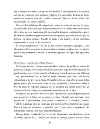 era el enfoque más eficaz, ya que no sólo permitió a Tina responder a la necesidad
del niño de conectarse, sino también a redirigirlo a la cama antes. En lugar de lu​char
contra las enormes olas del aluvión emocional, Tina se deslizó sobre ellas
respondiendo a su cerebro derecho.
Esta anécdota señala una idea importante: cuando un niño está alterado, la lógica
no suele surtir efecto hasta que hayamos respondido a las necesidades emocionales
del cerebro derecho. A esta conexión emocional la llamamos «sintonización», que es
la forma de conectarnos profundamente con otra persona y permitir con ello que esa
persona «se sienta sentida». Cuando un padre o una madre y su hijo sintonizan,
experimentan la sensación de estar unidos.
El método empleado por Tina con su hijo se llama «conectar y redirigir», y para
ello primero debemos ayudar a nuestros hijos a «sentirse sentidos» antes de intentar
resolver los problemas o abordar la situación empleando la lógica. He aquí cómo
funciona:
Primer paso: conectar con el lado derecho
En nuestra sociedad, estamos acostumbrados a resolver los problemas usando las
palabras y la lógica. Pero cuando tu hijo de cuatro años coge un berrinche porque no
puede caminar por el techo imitando a Spiderman (como le pasó una vez al hijo de
Tina), probablemente ése no será el mejor momento para darle una lección
introductoria a las leyes de la física. O cuando tu hijo de once años se siente dolido
porque parece que su hermana recibe un trato preferencial (como sentía a veces el
hijo de Dan), la respuesta adecuada no es enseñarle una tarjeta donde has ido
anotando el mismo número de reprimendas para cada uno de tus hijos.
En lugar de eso, podemos aprovechar estas oportunidades para comprender que en
esos momentos la lógica no es nuestro principal vehículo para introducir cierta
cordura en la conversación. (Esto parece lo contrario a la intuición, ¿verdad?)
También es esencial tener en cuenta que por mucho que los sentimientos de nuestro
hijo nos parezcan frustrantes y absurdos, para él son reales e importantes. Es
fundamental tratarlos como tales en nuestra respuesta.
Durante la conversación de Tina con su hijo, al reconocer sus sentimientos, apeló
al cerebro derecho de él. También usó señales no verbales como el contacto físico,
34
 
