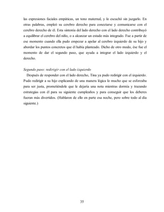 las expresiones faciales empáticas, un tono maternal, y lo escuchó sin juzgarlo. En
otras palabras, empleó su cerebro derecho para conectarse y comunicarse con el
cerebro derecho de él. Esta sintonía del lado derecho con el lado derecho contribuyó
a equilibrar el cerebro del niño, o a alcanzar un estado más integrado. Fue a partir de
ese momento cuando ella pudo empezar a apelar al cerebro izquierdo de su hijo y
abordar los puntos concretos que él había planteado. Dicho de otro modo, ése fue el
momento de dar el segundo paso, que ayuda a integrar el lado izquierdo y el
derecho.
Segundo paso: redirigir con el lado izquierdo
Después de responder con el lado derecho, Tina ya pudo redirigir con el izquierdo.
Pudo redirigir a su hijo explicando de una manera lógica lo mucho que se esforzaba
para ser justa, prometiéndole que le dejaría una nota mientras dormía y trazando
estrategias con él para su siguiente cumpleaños y para conseguir que los deberes
fueran más divertidos. (Hablaron de ello en parte esa noche, pero sobre todo al día
siguiente.)
35
 