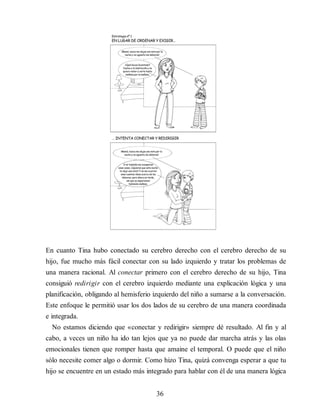En cuanto Tina hubo conectado su cerebro derecho con el cerebro derecho de su
hijo, fue mucho más fácil conectar con su lado izquierdo y tratar los problemas de
una manera racional. Al conectar primero con el cerebro derecho de su hijo, Tina
consiguió redirigir con el cerebro izquierdo mediante una explicación lógica y una
planificación, obligando al hemisferio izquierdo del niño a sumarse a la conversación.
Este enfoque le permitió usar los dos lados de su cerebro de una manera coordinada
e integrada.
No estamos diciendo que «conectar y redirigir» siempre dé resultado. Al fin y al
cabo, a veces un niño ha ido tan lejos que ya no puede dar marcha atrás y las olas
emocionales tienen que romper hasta que amaine el temporal. O puede que el niño
sólo necesite comer algo o dormir. Como hizo Tina, quizá convenga esperar a que tu
hijo se encuentre en un estado más integrado para hablar con él de una manera lógica
36
 