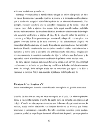 sobre sus sentimientos y conductas.
Tampoco recomendamos la permisividad o alargar los límites sólo porque un niño
no piensa lógicamente. Las reglas relativas al respeto y la conducta no deben tirarse
por la borda sólo porque el hemisferio izquierdo de un niño esté desconectado. Por
ejemplo, cualquier conducta que se considere inadecuada en la familia –faltar al
respeto, hacer daño a alguien, tirar cosas– debe seguir considerándose prohibida
incluso en los momentos de emociones intensas. Puede que sea necesario interrumpir
una conducta destructiva y apartar al niño de la situación antes de empezar a
conectar y redirigir. Pero pensamos que, usando el enfoque del cerebro pleno, en
general conviene hablar de la mala conducta y sus consecuencias después de
tranquilizar al niño, dado que en medio de un aluvión emocional no es fácil aprender
lecciones. Un niño estará mucho más receptivo cuando el cerebro izquierdo vuelva a
activarse, y por lo tanto la disciplina será entonces mucho más eficaz. Imagina que
eres un socorrista: te acercarás nadando a tu hijo, lo rodea​rás con los brazos y lo
ayudarás a volver a la orilla antes de decirle que la próxima vez no se aleje tanto.
La clave aquí es entender que cuando tu hijo se ahoga en un aluvión emocional del
cerebro derecho, te harás un gran favor (y también se lo harás a tu hijo) si conectas
antes de redirigir. Este enfoque puede ser un salvavidas que ayude a tu hijo a
mantener la cabeza a flote y que, además, impida que tú te hundas con él.
Estrategia del cerebro pleno nº 2
Ponle un nombre para domarlo: cuenta historias para aplacar las grandes emociones
Un niño de dos años se cae y se hace un rasguño en el codo. Un niño de párvulos
pierde a su querida mascota. Un niño de quinto curso se enfrenta a un matón en el
colegio. Cuando un niño experimenta momentos dolorosos, decepcionantes o que lo
asustan, puede sentirse abrumado y su cerebro derecho se ve invadido por fuertes
emociones y sensaciones corporales. En tales ocasiones, nosotros, como padres,
podemos ayudarlos a que hagan intervenir el hemisferio izquierdo para que puedan
37
 