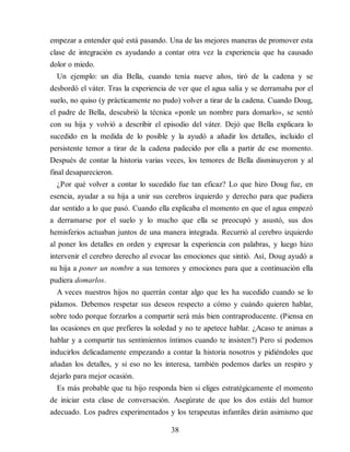 empezar a entender qué está pasando. Una de las mejores maneras de promover esta
clase de integración es ayudando a contar otra vez la experiencia que ha causado
dolor o miedo.
Un ejemplo: un día Bella, cuando tenía nueve años, tiró de la cadena y se
desbordó el váter. Tras la experiencia de ver que el agua salía y se derramaba por el
suelo, no quiso (y prácticamente no pudo) volver a tirar de la cadena. Cuando Doug,
el padre de Bella, descubrió la técnica «ponle un nombre para domarlo», se sentó
con su hija y volvió a describir el episodio del váter. Dejó que Bella explicara lo
sucedido en la medida de lo posible y la ayudó a añadir los detalles, incluido el
persistente temor a tirar de la cadena padecido por ella a partir de ese momento.
Después de contar la historia varias veces, los temores de Bella disminuyeron y al
final desaparecieron.
¿Por qué volver a contar lo sucedido fue tan eficaz? Lo que hizo Doug fue, en
esencia, ayudar a su hija a unir sus cerebros izquierdo y derecho para que pudiera
dar sentido a lo que pasó. Cuando ella explicaba el momento en que el agua empezó
a derramarse por el suelo y lo mucho que ella se preocupó y asustó, sus dos
hemisferios actuaban juntos de una manera integrada. Recurrió al cerebro izquierdo
al poner los detalles en orden y expresar la experiencia con palabras, y luego hizo
intervenir el cerebro derecho al evocar las emociones que sintió. Así, Doug ayudó a
su hija a poner un nombre a sus temores y emociones para que a continuación ella
pudiera domarlos.
A veces nuestros hijos no querrán contar algo que les ha sucedido cuando se lo
pidamos. Debemos respetar sus deseos respecto a cómo y cuándo quieren hablar,
sobre todo porque forzarlos a compartir será más bien contraproducente. (Piensa en
las ocasiones en que prefieres la soledad y no te apetece hablar. ¿Acaso te animas a
hablar y a compartir tus sentimientos íntimos cuando te insisten?) Pero sí podemos
inducirlos delicadamente empezando a contar la historia nosotros y pidiéndoles que
añadan los detalles, y si eso no les interesa, también podemos darles un respiro y
dejarlo para mejor ocasión.
Es más probable que tu hijo responda bien si eliges estratégicamente el momento
de iniciar esta clase de conversación. Asegúrate de que los dos estáis del humor
adecuado. Los padres experimentados y los terapeutas infantiles dirán asimismo que
38
 