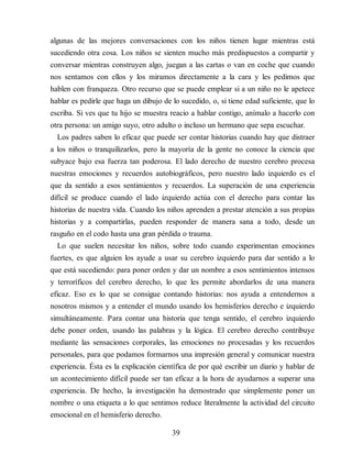 algunas de las mejores conversaciones con los niños tienen lugar mientras está
sucediendo otra cosa. Los niños se sienten mucho más predispuestos a compartir y
conversar mientras construyen algo, juegan a las cartas o van en coche que cuando
nos sentamos con ellos y los miramos directamente a la cara y les pedimos que
hablen con franqueza. Otro recurso que se puede emplear si a un niño no le apetece
hablar es pedirle que haga un dibujo de lo sucedido, o, si tiene edad suficiente, que lo
escriba. Si ves que tu hijo se muestra reacio a hablar contigo, anímalo a hacerlo con
otra persona: un amigo suyo, otro adulto o incluso un hermano que sepa escuchar.
Los padres saben lo eficaz que puede ser contar historias cuando hay que distraer
a los niños o tranquilizarlos, pero la mayoría de la gente no conoce la ciencia que
subyace bajo esa fuerza tan poderosa. El lado derecho de nuestro cerebro procesa
nuestras emociones y recuerdos autobiográficos, pero nuestro lado izquierdo es el
que da sentido a esos sentimientos y recuerdos. La superación de una experiencia
difícil se produce cuando el lado izquierdo actúa con el derecho para contar las
historias de nuestra vida. Cuando los niños aprenden a prestar atención a sus propias
historias y a compartirlas, pueden responder de manera sana a todo, desde un
rasguño en el codo hasta una gran pérdida o trauma.
Lo que suelen necesitar los niños, sobre todo cuando experimentan emociones
fuertes, es que alguien los ayude a usar su cerebro izquierdo para dar sentido a lo
que está sucediendo: para poner orden y dar un nombre a esos sentimientos intensos
y terroríficos del cerebro derecho, lo que les permite abordarlos de una manera
eficaz. Eso es lo que se consigue contando historias: nos ayuda a entendernos a
nosotros mismos y a entender el mundo usando los hemisferios derecho e izquierdo
simultáneamente. Para contar una historia que tenga sentido, el cerebro izquierdo
debe poner orden, usando las palabras y la lógica. El cerebro derecho contribuye
mediante las sensaciones corporales, las emociones no procesadas y los recuerdos
personales, para que podamos formarnos una impresión general y comunicar nuestra
experiencia. Ésta es la explicación científica de por qué escribir un diario y hablar de
un acontecimiento difícil puede ser tan eficaz a la hora de ayudarnos a superar una
experiencia. De hecho, la investigación ha demostrado que simplemente poner un
nombre o una etiqueta a lo que sentimos reduce literalmente la actividad del circuito
emocional en el hemisferio derecho.
39
 
