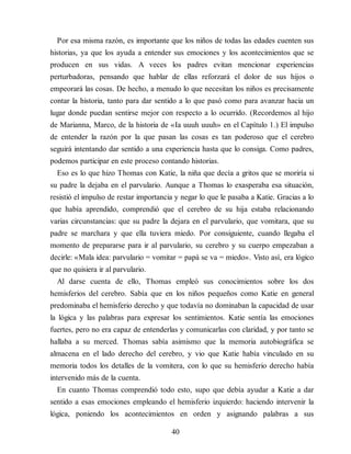 Por esa misma razón, es importante que los niños de todas las edades cuenten sus
historias, ya que los ayuda a entender sus emociones y los acontecimientos que se
producen en sus vidas. A veces los padres evitan mencionar experiencias
perturbadoras, pensando que hablar de ellas reforzará el dolor de sus hijos o
empeorará las cosas. De hecho, a menudo lo que necesitan los niños es precisamente
contar la historia, tanto para dar sentido a lo que pasó como para avanzar hacia un
lugar donde puedan sentirse mejor con respecto a lo ocurrido. (Recordemos al hijo
de Marianna, Marco, de la historia de «Ia uuuh uuuh» en el Capítulo 1.) El impulso
de entender la razón por la que pasan las cosas es tan poderoso que el cerebro
seguirá intentando dar sentido a una experiencia hasta que lo consiga. Como padres,
podemos participar en este proceso contando historias.
Eso es lo que hizo Thomas con Katie, la niña que decía a gritos que se moriría si
su padre la dejaba en el parvulario. Aunque a Thomas lo exasperaba esa situación,
resistió el impulso de restar importancia y negar lo que le pasaba a Katie. Gracias a lo
que había aprendido, comprendió que el cerebro de su hija estaba relacionando
varias circunstancias: que su padre la dejara en el parvulario, que vomitara, que su
padre se marchara y que ella tuviera miedo. Por consiguiente, cuando llegaba el
momento de prepararse para ir al parvulario, su cerebro y su cuerpo empezaban a
decirle: «Mala idea: parvulario = vomitar = papá se va = miedo». Visto así, era lógico
que no quisiera ir al parvulario.
Al darse cuenta de ello, Thomas empleó sus conocimientos sobre los dos
hemisferios del cerebro. Sabía que en los niños pequeños como Katie en general
predominaba el hemisferio derecho y que todavía no dominaban la capacidad de usar
la lógica y las palabras para expresar los sentimientos. Katie sentía las emociones
fuertes, pero no era capaz de entenderlas y comunicarlas con claridad, y por tanto se
hallaba a su merced. Thomas sabía asimismo que la memoria autobiográfica se
almacena en el lado derecho del cerebro, y vio que Katie había vinculado en su
memoria todos los detalles de la vomitera, con lo que su hemisferio derecho había
intervenido más de la cuenta.
En cuanto Thomas comprendió todo esto, supo que debía ayudar a Katie a dar
sentido a esas emociones empleando el hemisferio izquierdo: haciendo intervenir la
lógica, poniendo los acontecimientos en orden y asignando palabras a sus
40
 