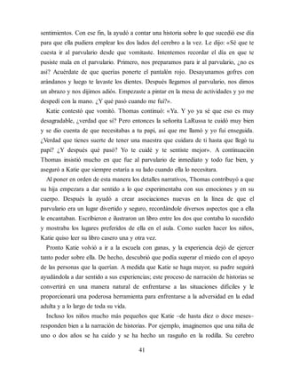 sentimientos. Con ese fin, la ayudó a contar una historia sobre lo que sucedió ese día
para que ella pudiera emplear los dos lados del cerebro a la vez. Le dijo: «Sé que te
cuesta ir al parvulario desde que vomitaste. Intentemos recordar el día en que te
pusiste mala en el parvulario. Primero, nos preparamos para ir al parvulario, ¿no es
así? Acuérdate de que querías ponerte el pantalón rojo. Desayunamos gofres con
arándanos y luego te lavaste los dientes. Después llegamos al parvulario, nos dimos
un abrazo y nos dijimos adiós. Empezaste a pintar en la mesa de actividades y yo me
despedí con la mano. ¿Y qué pasó cuando me fui?».
Katie contestó que vomitó. Thomas continuó: «Ya. Y yo ya sé que eso es muy
desagradable, ¿verdad que sí? Pero entonces la señorita LaRussa te cuidó muy bien
y se dio cuenta de que necesitabas a tu papi, así que me llamó y yo fui enseguida.
¿Verdad que tienes suerte de tener una maestra que cuidara de ti hasta que llegó tu
papi? ¿Y después qué pasó? Yo te cuidé y te sentiste mejor». A continuación
Thomas insistió mucho en que fue al parvulario de inmediato y todo fue bien, y
aseguró a Katie que siempre estaría a su lado cuando ella lo necesitara.
Al poner en orden de esta manera los detalles narrativos, Thomas contribuyó a que
su hija empezara a dar sentido a lo que experimentaba con sus emociones y en su
cuerpo. Después la ayudó a crear asociaciones nuevas en la línea de que el
parvulario era un lugar divertido y seguro, recordándole diversos aspectos que a ella
le encantaban. Escribieron e ilustraron un libro entre los dos que contaba lo sucedido
y mostraba los lugares preferidos de ella en el aula. Como suelen hacer los niños,
Katie quiso leer su libro casero una y otra vez.
Pronto Katie volvió a ir a la escuela con ganas, y la experiencia dejó de ejercer
tanto poder sobre ella. De hecho, descubrió que podía superar el miedo con el apoyo
de las personas que la querían. A medida que Katie se haga mayor, su padre seguirá
ayudándola a dar sentido a sus experiencias; este proceso de narración de historias se
convertirá en una manera natural de enfrentarse a las situaciones difíciles y le
proporcionará una poderosa herramienta para enfrentarse a la adversidad en la edad
adulta y a lo largo de toda su vida.
Incluso los niños mucho más pequeños que Katie –de hasta diez o doce meses–
responden bien a la narración de historias. Por ejemplo, imaginemos que una niña de
uno o dos años se ha caído y se ha hecho un rasguño en la rodilla. Su cerebro
41
 