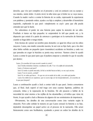 derecho, que vive por completo en el presente y está en contacto con su cuerpo y
sus miedos, siente dolor. A cierto nivel, la niña teme que el dolor no se vaya nunca.
Cuando la madre vuelve a contar la historia de su caída, expresando la experiencia
con palabras y poniendo orden, ayuda a su hija a emplear y desarrollar el hemisferio
izquierdo, explicando lo que pasó –simplemente se cayó– para que ella pueda
entender por qué le duele.
No subestimes el poder de una historia para captar la atención de un niño.
Pruébalo si tienes un hijo pequeño: te sorprenderá lo útil que puede ser, y lo
dispuesto que estará él a partir de entonces a participar en la narración de historias
cuando se haga daño o tenga miedo.
Esta técnica de «poner un nombre para domarlo» es igual de eficaz con los niños
mayores. Laura, una madre conocida nuestra, la usó con su hijo Jack, que a los diez
años había sufrido un pequeño (pero traumático) accidente en bicicleta y cada vez
que pensaba en coger la bicicleta se ponía muy nervioso. Veamos cómo lo ayudó
Laura a contar lo que pasó para que él pudiera empezar a entender lo que le sucedía
por dentro:
Laura: ¿Te acuerdas de lo que ocurrió cuando te caíste?
Jack: Estaba mirándote mientras cruzábamos la calle. Yno vi la rejilla de la alcantarilla.
Laura: ¿Yentonces qué pasó?
Jack: La rueda se quedó atascada y la bici se inclinó hacia un lado y se me cayó encima.
Laura: Yeso te asustó, ¿verdad?
Jack: Sí, no sabía qué hacer… Es que me caí en medio de la calle, y no sabía qué pasaba.
Laura: Eso debió de ser espantoso, que te ocurra algo así tan inesperadamente. ¿Te acuerdas de
lo que pasó después?
Laura a continuación ayudó a Jack a contar todo lo que pasó. Juntos comentaron
que, al final, Jack superó el mal trago con unas cuantas lágrimas, palabras de
consuelo, tiritas y la reparación de la bicicleta. De ahí pasaron a hablar de la
necesidad de estar atentos a las rejillas de las alcantarillas y al tráfico que viene de
frente, lo que ayudó a Jack a liberarse de algunos de sus sentimientos de impotencia.
Obviamente, los detalles de una conversación como ésta variarán según la
situación. Pero cabe señalar la manera en que Laura sonsacó la historia a su hijo,
dejándolo desempeñar un papel activo en el proceso de la narración. Ella actuó
básicamente como una facilitadora, ayudando a poner en orden los detalles de lo
42
 