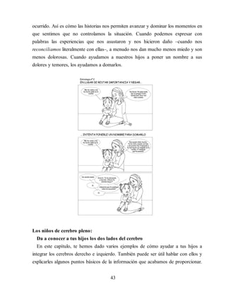 ocurrido. Así es cómo las historias nos permiten avanzar y dominar los momentos en
que sentimos que no controlamos la situación. Cuando podemos expresar con
palabras las experiencias que nos asustaron y nos hicieron daño –cuando nos
reconciliamos literalmente con ellas–, a menudo nos dan mucho menos miedo y son
menos dolorosas. Cuando ayudamos a nuestros hijos a poner un nombre a sus
dolores y temores, los ayudamos a domarlos.
Los niños de cerebro pleno:
Da a conocer a tus hijos los dos lados del cerebro
En este capítulo, te hemos dado varios ejemplos de cómo ayudar a tus hijos a
integrar los cerebros derecho e izquierdo. También puede ser útil hablar con ellos y
explicarles algunos puntos básicos de la información que acabamos de proporcionar.
43
 