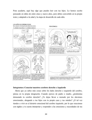Para ayudarte, aquí hay algo que puedes leer con tus hijos. Lo hemos escrito
pensando en niños de entre cinco y nueve años, pero debes convertirlo en tu propio
texto y adaptarlo a la edad y la etapa de desarrollo de cada niño.
Integrarnos: Conectar nuestros cerebros derecho e izquierdo
Ahora que ya sabes más cosas sobre los lados derecho e izquierdo del cerebro,
piensa en tu propia integración. Cuando ejerces de padre o madre, ¿predomina
demasiado tu cerebro derecho? ¿Te dejas llevar a menudo por los aluviones
emocionales, ahogando a tus hijos con tu propio caos y tus miedos? ¿O tal vez
tiendes a vivir en el desierto emocional del cerebro izquierdo, por lo que reaccionas
con rigidez y te cuesta interpretar y responder a las emociones y necesidades de tus
44
 