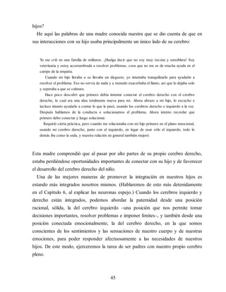 hijos?
He aquí las palabras de una madre conocida nuestra que se dio cuenta de que en
sus interacciones con su hijo usaba principalmente un único lado de su cerebro:
Y
o me crié en una familia de militares. ¡Huelga decir que no soy muy tocona y sensiblera! Soy
veterinaria y estoy acostumbrada a resolver problemas, cosa que no me es de mucha ayuda en el
campo de la empatía.
Cuando mi hijo lloraba o se llevaba un disgusto, yo intentaba tranquilizarlo para ayudarlo a
resolver el problema. Eso no servía de nada y a menudo exacerbaba el llanto, así que lo dejaba solo
y esperaba a que se calmara.
Hace poco descubrí que primero debía intentar conectar el cerebro derecho con el cerebro
derecho, lo cual era una idea totalmente nueva para mí. Ahora abrazo a mi hijo, lo escucho e
incluso intento ayudarlo a contar lo que le pasó, usando los cerebros derecho e izquierdo a la vez.
Después hablamos de la conducta o solucionamos el problema. Ahora intento recordar que
primero debo conectar y luego solucionar.
Requirió cierta práctica, pero cuando me relacionaba con mi hijo primero en el plano emocional,
usando mi cerebro derecho, junto con el izquierdo, en lugar de usar sólo el izquierdo, todo lo
demás iba como la seda, y nuestra relación en general también mejoró.
Esta madre comprendió que al pasar por alto partes de su propio cerebro derecho,
estaba perdiéndose oportunidades importantes de conectar con su hijo y de favorecer
el desarrollo del cerebro derecho del niño.
Una de las mejores maneras de promover la integración en nuestros hijos es
estando más integrados nosotros mismos. (Hablaremos de esto más detenidamente
en el Capítulo 6, al explicar las neuronas espejo.) Cuando los cerebros izquierdo y
derecho están integrados, podemos abordar la paternidad desde una posición
racional, sólida, la del cerebro izquierdo –una posición que nos permite tomar
decisiones importantes, resolver problemas e imponer límites–, y también desde una
posición conectada emocionalmente, la del cerebro derecho, en la que somos
conscientes de los sentimientos y las sensaciones de nuestro cuerpo y de nuestras
emociones, para poder responder afectuosamente a las necesidades de nuestros
hijos. De este modo, ejerceremos la tarea de ser padres con nuestro propio cerebro
pleno.
45
 