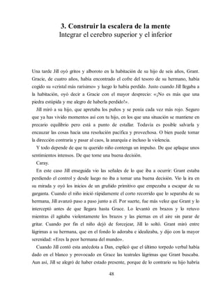 3. Construir la escalera de la mente
Integrar el cerebro superior y el inferior
Una tarde Jill oyó gritos y alboroto en la habitación de su hijo de seis años, Grant.
Gracie, de cuatro años, había encontrado el cofre del tesoro de su hermano, había
cogido su «cristal más rarísimo» y luego lo había perdido. Justo cuando Jill llegaba a
la habitación, oyó decir a Gracie con el mayor desprecio: «¡No es más que una
piedra estúpida y me alegro de haberla perdido!».
Jill miró a su hijo, que apretaba los puños y se ponía cada vez más rojo. Seguro
que ya has vivido momentos así con tu hijo, en los que una situación se mantiene en
precario equilibrio pero está a punto de estallar. Todavía es posible salvarla y
encauzar las cosas hacia una resolución pacífica y provechosa. O bien puede tomar
la dirección contraria y pasar al caos, la anarquía e incluso la violencia.
Y todo depende de que tu querido niño contenga un impulso. De que aplaque unos
sentimientos intensos. De que tome una buena decisión.
Caray.
En este caso Jill enseguida vio las señales de lo que iba a ocurrir: Grant estaba
perdiendo el control y desde luego no iba a tomar una buena decisión. Vio la ira en
su mirada y oyó los inicios de un gruñido primitivo que empezaba a escapar de su
garganta. Cuando el niño inició rápidamente el corto recorrido que lo separaba de su
hermana, Jill avanzó paso a paso junto a él. Por suerte, fue más veloz que Grant y lo
interceptó antes de que llegara hasta Grace. Lo levantó en brazos y lo retuvo
mientras él agitaba violentamente los brazos y las piernas en el aire sin parar de
gritar. Cuando por fin el niño dejó de forcejear, Jill lo soltó. Grant miró entre
lágrimas a su hermana, que en el fondo lo adoraba e idealizaba, y dijo con la mayor
serenidad: «Eres la peor hermana del mundo».
Cuando Jill contó esta anécdota a Dan, explicó que el último torpedo verbal había
dado en el blanco y provocado en Grace las teatrales lágrimas que Grant buscaba.
Aun así, Jill se alegró de haber estado presente, porque de lo contrario su hijo habría
48
 