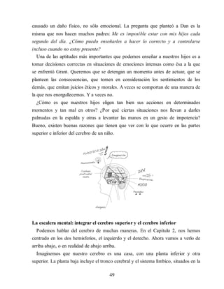 causado un daño físico, no sólo emocional. La pregunta que planteó a Dan es la
misma que nos hacen muchos padres: Me es imposible estar con mis hijos cada
segundo del día. ¿Cómo puedo enseñarles a hacer lo correcto y a controlarse
incluso cuando no estoy presente?
Una de las aptitudes más importantes que podemos enseñar a nuestros hijos es a
tomar decisiones correctas en situaciones de emociones intensas como ésa a la que
se enfrentó Grant. Queremos que se detengan un momento antes de actuar, que se
planteen las consecuencias, que tomen en consideración los sentimientos de los
demás, que emitan juicios éticos y morales. A veces se comportan de una manera de
la que nos enorgullecemos. Y a veces no.
¿Cómo es que nuestros hijos eligen tan bien sus acciones en determinados
momentos y tan mal en otros? ¿Por qué ciertas situaciones nos llevan a darles
palmadas en la espalda y otras a levantar las manos en un gesto de impotencia?
Bueno, existen buenas razones que tienen que ver con lo que ocurre en las partes
superior e inferior del cerebro de un niño.
La escalera mental: integrar el cerebro superior y el cerebro inferior
Podemos hablar del cerebro de muchas maneras. En el Capítulo 2, nos hemos
centrado en los dos hemisferios, el izquierdo y el derecho. Ahora vamos a verlo de
arriba abajo, o en realidad de abajo arriba.
Imaginemos que nuestro cerebro es una casa, con una planta inferior y otra
superior. La planta baja incluye el tronco cerebral y el sistema límbico, situados en la
49
 