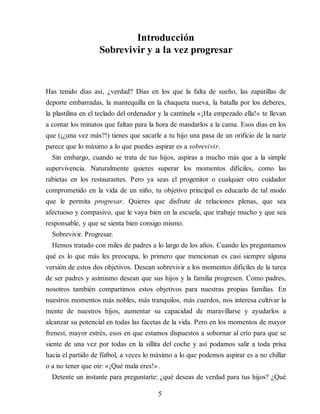 Introducción
Sobrevivir y a la vez progresar
Has tenido días así, ¿verdad? Días en los que la falta de sueño, las zapatillas de
deporte embarradas, la mantequilla en la chaqueta nueva, la batalla por los deberes,
la plastilina en el teclado del ordenador y la cantinela «¡Ha empezado ella!» te llevan
a contar los minutos que faltan para la hora de mandarlos a la cama. Esos días en los
que (¡¿una vez más?!) tienes que sacarle a tu hijo una pasa de un orificio de la nariz
parece que lo máximo a lo que puedes aspirar es a sobrevivir.
Sin embargo, cuando se trata de tus hijos, aspiras a mucho más que a la simple
supervivencia. Naturalmente quieres superar los momentos difíciles, como las
rabietas en los restaurantes. Pero ya seas el progenitor o cualquier otro cuidador
comprometido en la vida de un niño, tu objetivo principal es educarlo de tal modo
que le permita progresar. Quieres que disfrute de relaciones plenas, que sea
afectuoso y compasivo, que le vaya bien en la escuela, que trabaje mucho y que sea
responsable, y que se sienta bien consigo mismo.
Sobrevivir. Progresar.
Hemos tratado con miles de padres a lo largo de los años. Cuando les preguntamos
qué es lo que más les preocupa, lo primero que mencionan es casi siempre alguna
versión de estos dos objetivos. Desean sobrevivir a los momentos difíciles de la tarea
de ser padres y asimismo desean que sus hijos y la familia progresen. Como padres,
nosotros también compartimos estos objetivos para nuestras propias familias. En
nuestros momentos más nobles, más tranquilos, más cuerdos, nos interesa cultivar la
mente de nuestros hijos, aumentar su capacidad de maravillarse y ayudarlos a
alcanzar su potencial en todas las facetas de la vida. Pero en los momentos de mayor
frenesí, mayor estrés, esos en que estamos dispuestos a sobornar al crío para que se
siente de una vez por todas en la sillita del coche y así podamos salir a toda prisa
hacia el partido de fútbol, a veces lo máximo a lo que podemos aspirar es a no chillar
o a no tener que oír: «¡Qué mala eres!».
Detente un instante para preguntarte: ¿qué deseas de verdad para tus hijos? ¿Qué
5
 