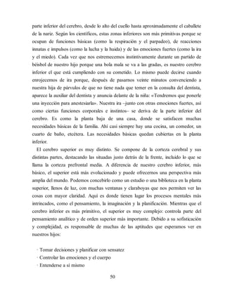 parte inferior del cerebro, desde lo alto del cuello hasta aproximadamente el caballete
de la nariz. Según los científicos, estas zonas inferiores son más primitivas porque se
ocupan de funciones básicas (como la respiración y el parpadeo), de reacciones
innatas e impulsos (como la lucha y la huida) y de las emociones fuertes (como la ira
y el miedo). Cada vez que nos estremecemos instintivamente durante un partido de
béisbol de nuestro hijo porque una bola mala se va a las gradas, es nuestro cerebro
inferior el que está cumpliendo con su cometido. Lo mismo puede decirse cuando
enrojecemos de ira porque, después de pasarnos veinte minutos convenciendo a
nuestra hija de párvulos de que no tiene nada que temer en la consulta del dentista,
aparece la auxiliar del dentista y anuncia delante de la niña: «Tendremos que ponerle
una inyección para anestesiarla». Nuestra ira –junto con otras emociones fuertes, así
como ciertas funciones corporales e instintos– se deriva de la parte inferior del
cerebro. Es como la planta baja de una casa, donde se satisfacen muchas
necesidades básicas de la familia. Ahí casi siempre hay una cocina, un comedor, un
cuarto de baño, etcétera. Las necesidades básicas quedan cubiertas en la planta
inferior.
El cerebro superior es muy distinto. Se compone de la corteza cerebral y sus
distintas partes, destacando las situadas justo detrás de la frente, incluido lo que se
llama la corteza prefrontal media. A diferencia de nuestro cerebro inferior, más
básico, el superior está más evolucionado y puede ofrecernos una perspectiva más
amplia del mundo. Podemos concebirlo como un estudio o una biblioteca en la planta
superior, llenos de luz, con muchas ventanas y claraboyas que nos permiten ver las
cosas con mayor claridad. Aquí es donde tienen lugar los procesos mentales más
intrincados, como el pen​sa​miento, la imaginación y la planificación. Mientras que el
cerebro inferior es más primitivo, el superior es muy complejo: controla parte del
pensamiento analítico y de orden superior más importante. Debido a su sofisticación
y complejidad, es responsable de muchas de las aptitudes que esperamos ver en
nuestros hijos:
· Tomar decisiones y planificar con sensatez
· Controlar las emociones y el cuerpo
· Entenderse a sí mismo
50
 