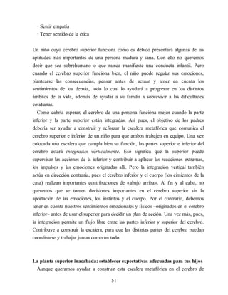 · Sentir empatía
· Tener sentido de la ética
Un niño cuyo cerebro superior funciona como es debido presentará algunas de las
aptitudes más importantes de una persona madura y sana. Con ello no queremos
decir que sea sobrehumano o que nunca manifieste una conducta infantil. Pero
cuando el cerebro superior funciona bien, el niño puede regular sus emociones,
plantearse las consecuencias, pensar antes de actuar y tener en cuenta los
sentimientos de los demás, todo lo cual lo ayudará a progresar en los distintos
ámbitos de la vida, además de ayudar a su familia a sobrevivir a las dificultades
cotidianas.
Como cabría esperar, el cerebro de una persona funciona mejor cuando la parte
inferior y la parte superior están integradas. Así pues, el objetivo de los padres
debería ser ayudar a construir y reforzar la escalera metafórica que comunica el
cerebro superior e inferior de un niño para que ambos trabajen en equipo. Una vez
colocada una escalera que cumpla bien su función, las partes superior e inferior del
cerebro estará integradas verticalmente. Eso significa que la superior puede
supervisar las acciones de la inferior y contribuir a aplacar las reacciones extremas,
los impulsos y las emociones originadas allí. Pero la integración vertical también
actúa en dirección contraria, pues el cerebro inferior y el cuerpo (los cimientos de la
casa) realizan importantes contribuciones de «abajo arriba». Al fin y al cabo, no
queremos que se tomen decisiones importantes en el cerebro superior sin la
aportación de las emociones, los instintos y el cuerpo. Por el contrario, debemos
tener en cuenta nuestros sentimientos emocionales y físicos –originados en el cerebro
inferior– antes de usar el superior para decidir un plan de acción. Una vez más, pues,
la integración permite un flujo libre entre las partes inferior y superior del cerebro.
Contribuye a construir la escalera, para que las distintas partes del cerebro puedan
coordinarse y trabajar juntas como un todo.
La planta superior inacabada: establecer expectativas adecuadas para tus hijos
Aunque queramos ayudar a construir esta escalera metafórica en el cerebro de
51
 
