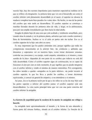 nuestro hijo, hay dos razones importantes para mantener expectativas realistas en lo
que se refiere a la integración. La primera tiene que ver con el desarrollo: así como el
cerebro inferior está plenamente desarrollado ya al nacer, el superior no alcanza la
madurez completa hasta bien pasados los veinte años. De hecho, es una de las partes
del cerebro que más tarda en de​sarrollarse. El cerebro superior se construye a
marchas forzadas durante los primeros años de vida, y luego, en la adolescencia,
pasa por una amplia remodelación que dura hasta la edad adulta.
Imagina la planta baja de una casa que está acabada y totalmente amueblada, pero
cuando alzas la mirada y ves la primera planta, adviertes que está a medio construir y
llena de herramientas. Incluso se ve el cielo en partes aún sin techar. Eso es el
cerebro superior de tu hijo: una obra en curso.
Es muy importante que los padres entiendan esto, porque significa que todas las
competencias mencionadas en la anterior lista –las conductas y aptitudes que
deseamos y esperamos ver en nuestros hijos, como tomar decisiones sensatas,
controlar sus emociones y su cuerpo, sentir empatía, entenderse a sí mismos y tener
sentido de la ética– dependen de una parte de su cerebro que todavía no está del
todo desarrollada. Como el cerebro superior sigue en construcción, no es capaz de
funcionar al cien por cien en todo momento, lo que significa que no puede integrarse
con el cerebro inferior y rendir al máximo de manera sistemática. Por consiguiente,
los niños tienden a quedar «atrapados en la parte inferior», sin poder recurrir al
cerebro superior, lo que los lleva a perder los estribos, a tomar decisiones
equivocadas, a carecer en general de empatía y a no entenderse a sí mismos.
Así pues, ésa es la primera razón por la que a los niños no se les da muy bien usar
las partes superior e inferior del cerebro juntas: el cerebro superior está aún
desarrollándose. La otra razón principal tiene que ver con una parte concreta del
cerebro inferior: la amígdala.
La barrera de seguridad para la escalera de la mente: la amígdala me obligó a
hacerlo
La amígdala tiene aproximadamente el tamaño y la forma de una almendra y
forma parte del sistema límbico, situado en el cerebro inferior. La función de la
52
 