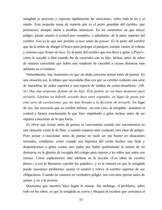 amígdala es procesar y expresar rápidamente las emociones, sobre todo la ira y el
miedo. Esta pequeña masa de materia gris es el perro guardián del cerebro, que
permanece siempre alerta a posibles amenazas. En los momentos en que intuye
peligro, puede asumir el control por completo, o adueñarse, de la parte superior del
cerebro. Eso es lo que nos permite actuar antes de pensar. Es la parte del cerebro
que da la orden de alargar el brazo para proteger al pasajero cuando vamos al volante
y tenemos que frenar en seco. Es la parte del cerebro que nos lleva a gritar «¡Para!»,
como le sucedió a Dan cuando iba de excursión con su hijo, incluso antes de saber
de manera consciente que había una serpiente de cascabel a escasa distancia más
adelante en el sendero.
Naturalmente, hay momentos en que sin duda conviene actuar antes de pensar. En
una situación así, lo último que necesitaba Dan era que su cerebro realizara una serie
de maniobras de orden superior o una especie de análisis de costes-beneficios: ¡Oh,
no! Hay una serpiente delante de mi hijo. Éste podría ser un buen momento para
avisarlo. Lástima no haberlo avisado hace unos segundos, en lugar de pasar por
esta serie de cavilaciones que me han llevado a la decisión de avisarlo. En lugar
de eso, fue necesario que su cerebro inferior –en este caso, la amígdala– asumiera el
control e hiciera exactamente lo que hizo: impulsarlo a gritar incluso antes de ser
siquiera consciente de lo que hacía.
Es obvio que actuar antes de pensar es conveniente cuando nos encontramos en
una situación como la de Dan, o cuando estamos ante cualquier otra clase de peligro.
Pero actuar o reaccionar antes de pensar no suele ser tan bueno en situaciones
normales, cotidianas, como cuando nos bajamos del coche hechos una furia y
despotricamos a gritos contra otro padre por haber quebrantado la norma de no
detenerse en la glorieta de recogida del colegio para esperar a los niños que salen con
retraso. Como explicaremos más adelante en la sección «Los niños de cerebro
pleno», a eso lo llamamos «perder los papeles», y es la manera en que la amígdala
puede causarnos problemas: asume el control y releva al cerebro superior de sus
obligaciones. Cuando no estamos en verdadero peligro, nos conviene pensar antes de
actuar, y no a la inversa.
Queremos que nuestros hijos hagan lo mismo. Sin embargo, el problema, sobre
todo en los niños, es que la amígdala se activa y bloquea la escalera que comunica el
53
 