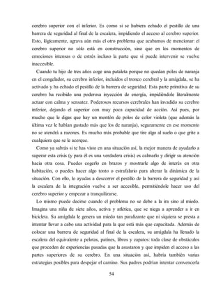 cerebro superior con el inferior. Es como si se hubiera echado el pestillo de una
barrera de seguridad al final de la escalera, impidiendo el acceso al cerebro superior.
Esto, lógicamente, agrava aún más el otro problema que acabamos de mencionar: el
cerebro superior no sólo está en construcción, sino que en los momentos de
emociones intensas o de estrés incluso la parte que sí puede intervenir se vuelve
inaccesible.
Cuando tu hijo de tres años coge una pataleta porque no quedan polos de naranja
en el congelador, su cerebro inferior, incluidos el tronco cerebral y la amígdala, se ha
activado y ha echado el pestillo de la barrera de seguridad. Esta parte primitiva de su
cerebro ha recibido una poderosa inyección de energía, impidiéndole literalmente
actuar con calma y sensatez. Poderosos recursos cerebrales han invadido su cerebro
inferior, dejando el superior con muy poca capacidad de acción. Así pues, por
mucho que le digas que hay un montón de polos de color violeta (que además la
última vez le habían gustado más que los de naranja), seguramente en ese momento
no se atendrá a razones. Es mucho más probable que tire algo al suelo o que grite a
cualquiera que se le acerque.
Como ya sabrás si te has visto en una situación así, la mejor manera de ayudarlo a
superar esta crisis (y para él es una verdadera crisis) es calmarlo y dirigir su atención
hacia otra cosa. Puedes cogerlo en brazos y mostrarle algo de interés en otra
habitación, o puedes hacer algo tonto o estrafalario para alterar la dinámica de la
situación. Con ello, lo ayudas a descorrer el pestillo de la barrera de seguridad y así
la escalera de la integración vuelve a ser accesible, permitiéndole hacer uso del
cerebro superior y empezar a tranquilizarse.
Lo mismo puede decirse cuando el problema no se debe a la ira sino al miedo.
Imagina una niña de siete años, activa y atlética, que se niega a aprender a ir en
bicicleta. Su amígdala le genera un miedo tan paralizante que ni siquiera se presta a
intentar llevar a cabo una actividad para la que está más que capacitada. Además de
colocar una barrera de seguridad al final de la escalera, su amígdala ha llenado la
escalera del equivalente a pelotas, patines, libros y zapatos: toda clase de obstáculos
que proceden de experiencias pasadas que la asustaron y que impiden el acceso a las
partes superiores de su cerebro. En una situación así, habría también varias
estrategias posibles para despejar el camino. Sus padres podrían intentar convencerla
54
 