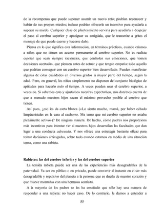de la recompensa que puede suponer asumir un nuevo reto; podrían reconocer y
hablar de sus propios miedos; incluso podrían ofrecerle un incentivo para ayudarla a
superar su miedo. Cualquier clase de planteamiento serviría para ayudarla a despejar
el paso al cerebro superior y apaciguar su amígdala, que le transmite a gritos el
mensaje de que puede caerse y hacerse daño.
Piensa en lo que significa esta información, en términos prácticos, cuando criamos
a niños que no tienen un acceso permanente al cerebro superior. No es realista
esperar que sean siempre racionales, que controlen sus emociones, que tomen
decisiones acertadas, que piensen antes de actuar y que tengan empatía: todo aquello
que podrían conseguir con un cerebro superior bien de​sarrollado. Pueden manifestar
algunas de estas cualidades en diversos grados la mayor parte del tiempo, según la
edad. Pero, en general, los niños simplemente no disponen del conjunto biológico de
aptitudes para hacerlo todo el tiempo. A veces pueden usar el cerebro superior, a
veces no. Si sabemos esto y ajustamos nuestras expectativas, nos daremos cuenta de
que a menudo nuestros hijos sacan el máximo provecho posible al cerebro que
tienen.
Así pues, ¿eso les da carta blanca («Lo siento mucho, mamá, por haber echado
limpiacristales en la cara al cachorro. Me temo que mi cerebro superior no estaba
plenamente activo»)? De ninguna manera. De hecho, como padres nos proporciona
más incentivos para intentar ver si nuestros hijos desarrollan las facultades que dan
lugar a una conducta adecuada. Y nos ofrece una estrategia bastante eficaz para
tomar decisiones arriesgadas, sobre todo cuando estamos en medio de una situación
tensa, como una rabieta.
Rabietas: las del cerebro inferior y las del cerebro superior
La temida rabieta puede ser una de las experiencias más desagradables de la
paternidad. Ya sea en público o en privado, puede convertir al instante en el ser más
desagradable y repulsivo del planeta a la persona que es dueña de nuestro corazón y
que mueve montañas con una hermosa sonrisita.
A la mayoría de los padres se les ha enseñado que sólo hay una manera de
responder a una rabieta: no hacer caso. De lo contrario, le damos a entender a
55
 