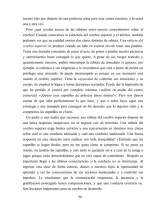 nuestro hijo que dispone de una poderosa arma para usar contra nosotros, y la usará
una y otra vez.
Pero ¿qué revelan acerca de las rabietas estos nuevos conocimientos sobre el
cerebro? Cuando conocemos la existencia del cerebro superior y el inferior, también
podemos ver que en realidad existen dos clases distintas de rabieta. Una rabieta del
cerebro superior se produce cuando un niño en esencia decide tener una pataleta.
Toma una decisión consciente de pasar al acto, de poner a prueba nuestra paciencia
y aterrorizarnos hasta conseguir lo que quiere. A pesar de sus ruegos teatrales y
aparentemente sinceros, podría interrumpir la rabieta de inmediato si quisiera; por
ejemplo, si cedemos a sus exigencias o le recordamos que está a punto de perder un
privilegio muy preciado. Si puede interrumpirla es porque en ese momento está
usando el cerebro superior. Tiene la capacidad de controlar sus emociones y su
cuerpo, de emplear la lógica y tomar decisiones acertadas. Puede dar la impresión de
que ha perdido el control por completo mientras vocifera en medio del centro
comercial: «¡Quiero esas zapatillas de princesa ahora mismo!». Pero nos damos
cuenta de que sabe perfectamente lo que hace, y que a todas luces sigue una
estrategia y nos manipula para conseguir un fin deseado: que lo dejemos todo y le
compremos las zapatillas en el acto.
Un padre o una madre que reconoce una rabieta del cerebro superior dispone de
una única respuesta inequívoca: no se negocia con un terrorista. Una rabieta del
cerebro superior exige límites estrictos y una conversación en términos muy claros
sobre cuál es una conducta adecuada y cuál una conducta inadecuada. Una buena
respuesta en esta situación sería explicar con toda tranquilidad: «Entiendo que las
zapatillas te hagan ilusión, pero no me gusta cómo te comportas. Si no paras ya
mismo, no tendrás las zapatillas, y esta tarde te quedarás sin ir a casa de tu amiga a
jugar, porque estás demostrándome que no eres capaz de controlarte». Des​pués es
importante llegar a las últimas consecuencias si la conducta no se interrumpe. Al
imponer esta clase de límite estricto, damos a nuestros hijos la oportunidad de
aprender a ver las consecuencias de sus acciones inadecuadas y a controlar sus
impulsos. Le enseñamos que la comunicación respetuosa, la paciencia y la
gratificación postergada tienen compensaciones, y que una conducta contraria no.
Son lecciones importantes para un cerebro en de​sarrollo.
56
 