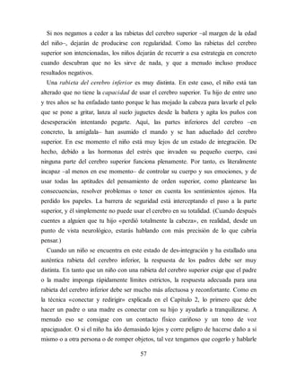 Si nos negamos a ceder a las rabietas del cerebro superior –al margen de la edad
del niño–, dejarán de producirse con regularidad. Como las rabietas del cerebro
superior son intencionadas, los niños dejarán de recurrir a esa estrategia en concreto
cuando descubran que no les sirve de nada, y que a menudo incluso produce
resultados negativos.
Una rabieta del cerebro inferior es muy distinta. En este caso, el niño está tan
alterado que no tiene la capacidad de usar el cerebro superior. Tu hijo de entre uno
y tres años se ha enfadado tanto porque le has mojado la cabeza para lavarle el pelo
que se pone a gritar, lanza al suelo juguetes desde la bañera y agita los puños con
desesperación intentando pegarte. Aquí, las partes inferiores del cerebro –en
concreto, la amígdala– han asumido el mando y se han adueñado del cerebro
superior. En ese momento el niño está muy lejos de un estado de integración. De
hecho, debido a las hormonas del estrés que invaden su pequeño cuerpo, casi
ninguna parte del cerebro superior funciona plenamente. Por tanto, es literalmente
incapaz –al menos en ese momento– de controlar su cuerpo y sus emociones, y de
usar todas las aptitudes del pensamiento de orden superior, como plantearse las
consecuencias, resolver problemas o tener en cuenta los sentimientos ajenos. Ha
perdido los papeles. La barrera de seguridad está interceptando el paso a la parte
superior, y él simplemente no puede usar el cerebro en su totalidad. (Cuando después
cuentes a alguien que tu hijo «perdió totalmente la cabeza», en realidad, desde un
punto de vista neurológico, estarás hablando con más precisión de lo que cabría
pensar.)
Cuando un niño se encuentra en este estado de des-integración y ha estallado una
auténtica rabieta del cerebro inferior, la respuesta de los padres debe ser muy
distinta. En tanto que un niño con una rabieta del cerebro superior exige que el padre
o la madre imponga rápidamente límites estrictos, la respuesta adecuada para una
rabieta del cerebro inferior debe ser mucho más afectuosa y reconfortante. Como en
la técnica «conectar y redirigir» explicada en el Capítulo 2, lo primero que debe
hacer un padre o una madre es conectar con su hijo y ayudarlo a tranquilizarse. A
menudo eso se consigue con un contacto físico cariñoso y un tono de voz
apaciguador. O si el niño ha ido demasiado lejos y corre peligro de hacerse daño a sí
mismo o a otra persona o de romper objetos, tal vez tengamos que cogerlo y hablarle
57
 