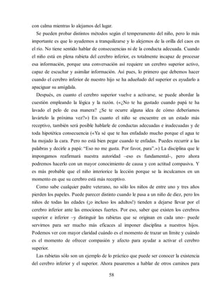 con calma mientras lo alejamos del lugar.
Se pueden probar distintos métodos según el temperamento del niño, pero lo más
importante es que lo ayudemos a tranquilizarse y lo alejemos de la orilla del caos en
el río. No tiene sentido hablar de consecuencias ni de la conducta adecuada. Cuando
el niño está en plena rabieta del cerebro inferior, es totalmente incapaz de procesar
esa información, porque una conversación así requiere un cerebro superior activo,
capaz de escuchar y asimilar información. Así pues, lo primero que debemos hacer
cuando el cerebro inferior de nuestro hijo se ha adueñado del superior es ayudarlo a
apaciguar su amígdala.
Después, en cuanto el cerebro superior vuelve a activarse, se puede abordar la
cuestión empleando la lógica y la razón. («¿No te ha gustado cuando papá te ha
lavado el pelo de esa manera? ¿Se te ocurre alguna idea de cómo deberíamos
lavártelo la próxima vez?») En cuanto el niño se encuentre en un estado más
receptivo, también será posible hablarle de conductas adecuadas e inadecuadas y de
toda hipotética consecuencia («Ya sé que te has enfadado mucho porque el agua te
ha mojado la cara. Pero no está bien pegar cuando te enfadas. Puedes recurrir a las
palabras y decirle a papá: “Eso no me gusta. Por favor, para”.») La disciplina que le
impongamos reafirmará nuestra autoridad –eso es fundamental–, pero ahora
podremos hacerlo con un mayor conocimiento de causa y con actitud compasiva. Y
es más probable que el niño interiorice la lección porque se la inculcamos en un
momento en que su cerebro está más receptivo.
Como sabe cualquier padre veterano, no sólo los niños de entre uno y tres años
pierden los papeles. Puede parecer distinto cuando le pasa a un niño de diez, pero los
niños de todas las edades (¡o incluso los adultos!) tienden a dejarse llevar por el
cerebro inferior ante las emociones fuertes. Por eso, saber que existen los cerebros
superior e inferior –y distinguir las rabietas que se originan en cada uno– puede
servirnos para ser mucho más eficaces al imponer disciplina a nuestros hijos.
Podemos ver con mayor claridad cuándo es el momento de trazar un límite y cuándo
es el momento de ofrecer compasión y afecto para ayudar a activar el cerebro
superior.
Las rabietas sólo son un ejemplo de lo práctico que puede ser conocer la existencia
del cerebro inferior y el superior. Ahora pasaremos a hablar de otros caminos para
58
 