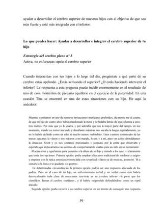 ayudar a desarrollar el cerebro superior de nuestros hijos con el objetivo de que sea
más fuerte y esté más integrado con el inferior.
Lo que puedes hacer: Ayudar a desarrollar e integrar el cerebro superior de tu
hijo
Estrategia del cerebro pleno nº 3
Activa, no enfurezcas: apela al cerebro superior
Cuando interactúas con tus hijos a lo largo del día, pregúntate a qué parte de su
cerebro estás apelando. ¿Estás activando el superior? ¿O estás haciendo intervenir el
inferior? La respuesta a esta pregunta puede incidir enormemente en el resultado de
uno de esos momentos de precario equilibrio en el ejercicio de la paternidad. En una
ocasión Tina se encontró en una de estas situaciones con su hijo. He aquí la
anécdota:
Mientras comíamos en uno de nuestros restaurantes mexicanos preferidos, de pronto me di cuenta
de que mi hijo de cuatro años había abandonado la mesa y se hallaba detrás de una columna a unos
tres metros. Por más que yo lo quiera, y por adorable que sea la mayor parte del tiempo, en ese
momento, viendo su rostro iracundo y desafiante mientras nos sacaba la lengua repetidamente, yo
no lo habría definido como un niño ni mucho menos «adorable». Unos cuantos comensales de las
mesas cercanas lo vieron y nos miraron a mi marido, Scott, y a mí, para ver cómo abordábamos
la situación. Scott y yo nos sentimos presionados y juzgados por la gente que observaba y
esperaba que impusiéramos las normas de comportamiento válidas para un niño en un restaurante.
Al acercarme y agacharme para ponerme a la altura de mi hijo y mirarlo a los ojos, vi claramente
que tenía dos opciones. Primera opción: podía emplear el recurso tradicional de «ordenar y exigir»
y empezar con la típica amenaza pronunciada con severidad: «Basta ya de muecas, jovencito. V
e a
sentarte a la mesa o te quedarás sin postre».
En determinadas circunstancias la primera opción podría ser una respuesta adecuada de los
padres. Pero en el caso de mi hijo, un enfrentamiento verbal y no verbal como éste habría
desencadenado toda clase de emociones reactivas en su cerebro inferior –la parte que los
científicos llaman el cerebro reptiliano–, y él habría respondido defendiéndose como un reptil
atacado.
Segunda opción: podía recurrir a su cerebro superior en un intento de conseguir una respuesta
59
 