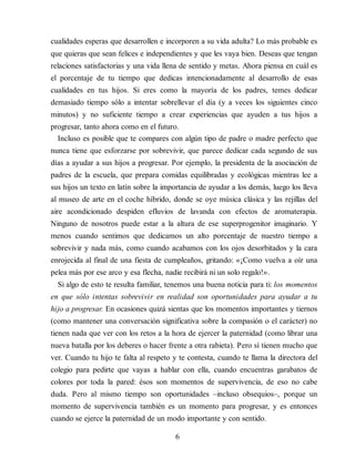 cualidades esperas que desarrollen e incorporen a su vida adulta? Lo más probable es
que quieras que sean felices e independientes y que les vaya bien. Deseas que tengan
relaciones satisfactorias y una vida llena de sentido y metas. Ahora piensa en cuál es
el porcentaje de tu tiempo que dedicas intencionadamente al desarrollo de esas
cualidades en tus hijos. Si eres como la mayoría de los padres, temes dedicar
demasiado tiempo sólo a intentar sobrellevar el día (y a veces los siguientes cinco
minutos) y no suficiente tiempo a crear experiencias que ayuden a tus hijos a
progresar, tanto ahora como en el futuro.
Incluso es posible que te compares con algún tipo de padre o madre perfecto que
nunca tiene que esforzarse por sobrevivir, que parece dedicar cada segundo de sus
días a ayudar a sus hijos a progresar. Por ejemplo, la presidenta de la asociación de
padres de la escuela, que prepara comidas equilibradas y ecológicas mientras lee a
sus hijos un texto en latín sobre la importancia de ayudar a los demás, luego los lleva
al museo de arte en el coche híbrido, donde se oye música clásica y las rejillas del
aire acondicionado despiden efluvios de lavanda con efectos de aromaterapia.
Ninguno de nosotros puede estar a la altura de ese superprogenitor imaginario. Y
menos cuando sentimos que dedicamos un alto porcentaje de nuestro tiempo a
sobrevivir y nada más, como cuando acabamos con los ojos desorbitados y la cara
enrojecida al final de una fiesta de cumpleaños, gritando: «¡Como vuelva a oír una
pelea más por ese arco y esa flecha, nadie recibirá ni un solo regalo!».
Si algo de esto te resulta familiar, tenemos una buena noticia para ti: los momentos
en que sólo intentas sobrevivir en realidad son oportunidades para ayudar a tu
hijo a progresar. En ocasiones quizá sientas que los momentos importantes y tiernos
(como mantener una conversación significativa sobre la compasión o el carácter) no
tienen nada que ver con los retos a la hora de ejercer la paternidad (como librar una
nueva batalla por los deberes o hacer frente a otra rabieta). Pero sí tienen mucho que
ver. Cuando tu hijo te falta al respeto y te contesta, cuando te llama la directora del
colegio para pedirte que vayas a hablar con ella, cuando encuentras garabatos de
colores por toda la pared: ésos son momentos de supervivencia, de eso no cabe
duda. Pero al mismo tiempo son oportunidades –incluso obsequios–, porque un
momento de supervivencia también es un momento para progresar, y es entonces
cuando se ejerce la paternidad de un modo importante y con sentido.
6
 