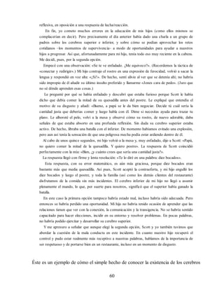 reflexiva, en oposición a una respuesta de lucha/reacción.
En fin, yo cometo muchos errores en la educación de mis hijos (como ellos mismos se
complacerían en decir). Pero precisamente el día anterior había dado una charla a un grupo de
padres sobre los cerebros superior e inferior, y sobre cómo se podían aprovechar los retos
cotidianos –los momentos de supervivencia– a modo de oportunidades para ayudar a nuestros
hijos a progresar. Así que, afortunadamente para mi hijo, tenía todo eso muy reciente en la cabeza.
Me decidí, pues, por la segunda opción.
Empecé con una observación: «Se te ve enfadado. ¿Me equivoco?». (Recordemos la táctica de
«conectar y redirigir».) Mi hijo contrajo el rostro en una expresión de ferocidad, volvió a sacar la
lengua y respondió en voz alta: «¡Sí!». De hecho, sentí alivio al ver que se detenía ahí; no habría
sido impropio de él añadir su último insulto preferido y llamarme «Jones cara de pedo». (Juro que
no sé dónde aprenden esas cosas.)
Le pregunté por qué se había enfadado y descubrí que estaba furioso porque Scott le había
dicho que debía comer la mitad de su quesadilla antes del postre. Le expliqué que entendía el
motivo de su disgusto y añadí: «Bueno, a papá se le da bien negociar. Decide tú cuál sería la
cantidad justa que deberías comer y luego habla con él. Dime si necesitas ayuda para trazar tu
plan». Le alboroté el pelo, volví a la mesa y observé cómo su rostro, de nuevo adorable, daba
señales de que estaba absorto en una profunda reflexión. Sin duda su cerebro superior estaba
activo. De hecho, libraba una batalla con el inferior. De momento habíamos evitado una explosión,
pero aun así tenía la sensación de que una peligrosa mecha podía estar ardiendo dentro de él.
Al cabo de unos quince segundos, mi hijo volvió a la mesa y, muy enfadado, dijo a Scott: «Papá,
no quiero comer la mitad de la quesadilla. Y quiero postre». La respuesta de Scott coincidió
perfectamente con la mía: «Bien, ¿y cuánto crees que sería una cantidad justa?».
La respuesta llegó con firme y lenta resolución: «Te lo diré en una palabra: diez bocados».
Esta respuesta, con su error matemático, es aún más graciosa, porque diez bocados eran
bastante más que media quesadilla. Así pues, Scott aceptó la contraoferta, y mi hijo engulló los
diez bocados y luego el postre, y toda la familia (así como los demás clientes del restaurante)
disfrutamos de la comida sin más incidentes. El cerebro inferior de mi hijo no llegó a asumir
plenamente el mando, lo que, por suerte para nosotros, significó que el superior había ganado la
batalla.
En este caso la primera opción tampoco habría estado mal, incluso habría sido adecuada. Pero
entonces se habría perdido una oportunidad. Mi hijo no habría tenido ocasión de aprender que las
relaciones tienen que ver con la conexión, la comunicación y la transigencia. No se habría sentido
capacitado para hacer elecciones, incidir en su entorno y resolver problemas. En pocas palabras,
no habría podido ejercitar y desarrollar su cerebro superior.
Y me apresuro a señalar que aunque elegí la segunda opción, Scott y yo también tuvimos que
abordar la cuestión de la mala conducta en este incidente. En cuanto nuestro hijo recuperó el
control y pudo estar realmente más receptivo a nuestras palabras, hablamos de la importancia de
ser respetuoso y de portarse bien en un restaurante, incluso en un momento de disgusto.
Éste es un ejemplo de cómo el simple hecho de conocer la existencia de los cerebros
60
 