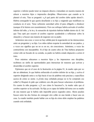 superior e inferior puede tener un impacto directo e inmediato en nuestra manera de
educar a nuestros hijos e imponerles disciplina. Observemos que cuando se le
planteó el reto, Tina se preguntó: «¿A qué parte del cerebro debo apelar ahora?».
Habría conseguido lo que quería desafiando a su hijo y exigiendo que modificara su
conducta en el acto. Tiene suficiente autoridad sobre él para obligarlo a obedecer
(aunque él lo hiciera con resentimiento). Pero ese enfoque habría activado el cerebro
inferior del niño, y la ira y la sensación de injusticia habrían bullido dentro de él. Así
que Tina optó por recurrir al cerebro superior ayudándolo a reflexionar sobre la
situación y a buscar una manera de negociar con su padre.
Aclaremos una cosa: a veces no hay cabida para la negociación en las interacciones
entre un progenitor y su hijo. Los niños deben respetar la autoridad de sus padres, y
a veces eso significa que un no es un no, sin concesiones. Asimismo, a veces las
contraofertas son inaceptables. Si el hijo de cuatro años de Tina hubiese propuesto
comer sólo un bocado de su comida, su padre no habría estado dispuesto a cerrar el
trato.
Pero mientras educamos a nuestros hijos y les imponemos una disciplina,
recibimos un sinfín de oportunidades para interactuar de maneras que activan y
desarrollan el cerebro superior.
Fijémonos que en el caso de la ilustración en la página 81, la madre opta por no
dar un ultimátum, lo que habría enfurecido al cerebro inferior de su hija, y activa el
superior dirigiendo antes a su hija hacia el uso de palabras más precisas y específicas
acerca de cómo se siente. («¿Estás muy enfadada porque no te he comprado ese
collar?») Después le pide que colabore con ella para buscar soluciones al problema.
En cuanto la niña pregunta: «¿Y eso cómo lo hacemos?», la madre sabe que el
cerebro superior se ha activado. Su hija ya es capaz de hablar del tema con su madre
de una manera que le habría sido imposible pocos segundos antes. Ahora pueden
buscar entre las dos formas de conseguir otro collar en una tienda o hacer uno en
casa. La madre también puede hablar con su hija de cómo debe emplear las palabras
cuando está enfadada.
61
 