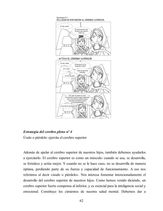 Estrategia del cerebro pleno nº 4
Úsalo o piérdelo: ejercita el cerebro superior
Además de apelar al cerebro superior de nuestros hijos, también debemos ayudarlos
a ejercitarlo. El cerebro superior es como un músculo: cuando se usa, se desarrolla,
se fortalece y actúa mejor. Y cuando no se le hace caso, no se desarrolla de manera
óptima, perdiendo parte de su fuerza y capacidad de funcionamiento. A eso nos
referimos al decir «úsalo o piérdelo». Nos interesa fomentar intencionadamente el
desarrollo del cerebro superior de nuestros hijos. Como hemos venido diciendo, un
cerebro superior fuerte compensa al inferior, y es esencial para la inteligencia social y
emocional. Constituye los cimientos de nuestra salud mental. Debemos dar a
62
 